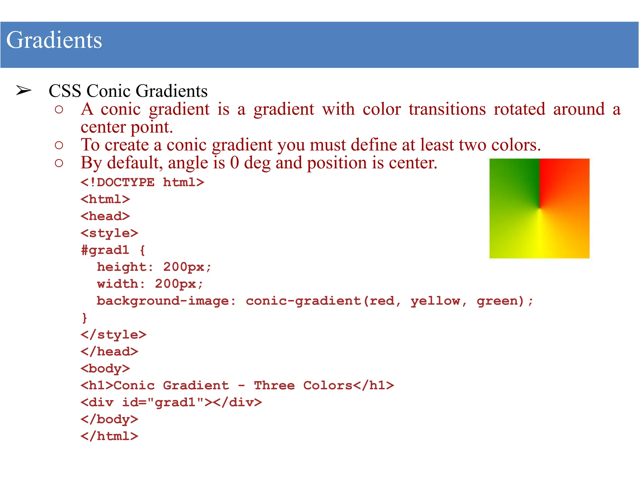 ➢ CSS Conic Gradients
○ A conic gradient is a gradient with color transitions rotated around a
center point.
○ To create a conic gradient you must define at least two colors.
○ By default, angle is 0 deg and position is center.
<!DOCTYPE html>
<html>
<head>
<style>
#grad1 {
height: 200px;
width: 200px;
background-image: conic-gradient(red, yellow, green);
}
</style>
</head>
<body>
<h1>Conic Gradient - Three Colors</h1>
<div id="grad1"></div>
</body>
</html>
Gradients
 