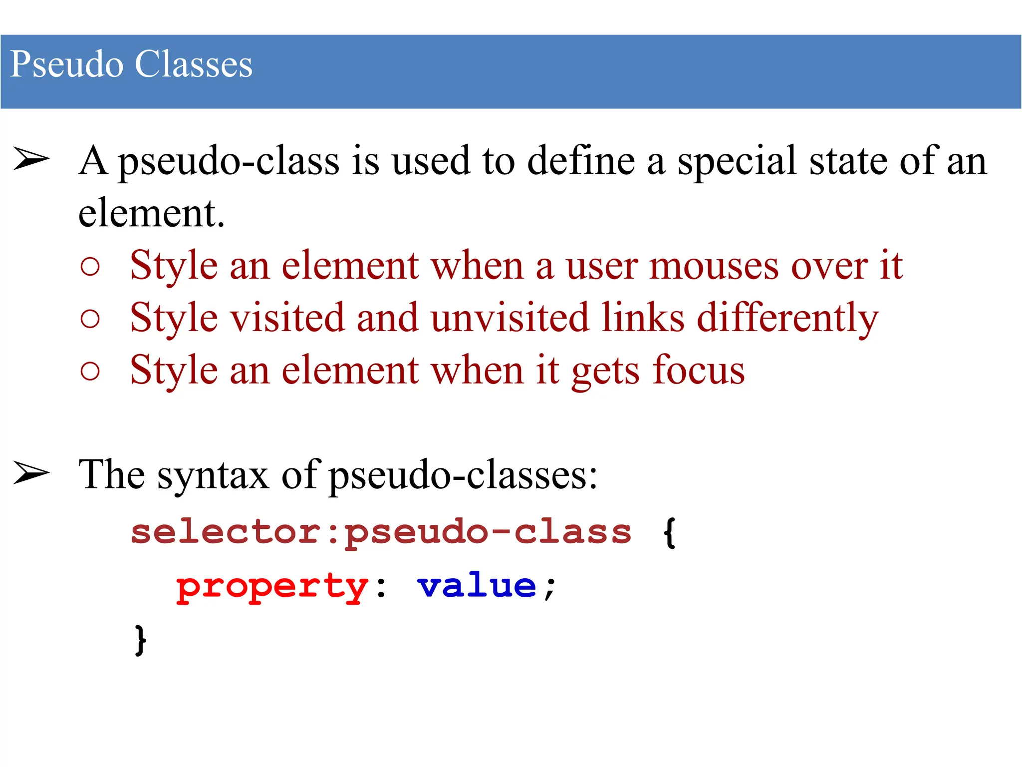 ➢ A pseudo-class is used to define a special state of an
element.
○ Style an element when a user mouses over it
○ Style visited and unvisited links differently
○ Style an element when it gets focus
➢ The syntax of pseudo-classes:
selector:pseudo-class {
property: value;
}
Pseudo Classes
 
