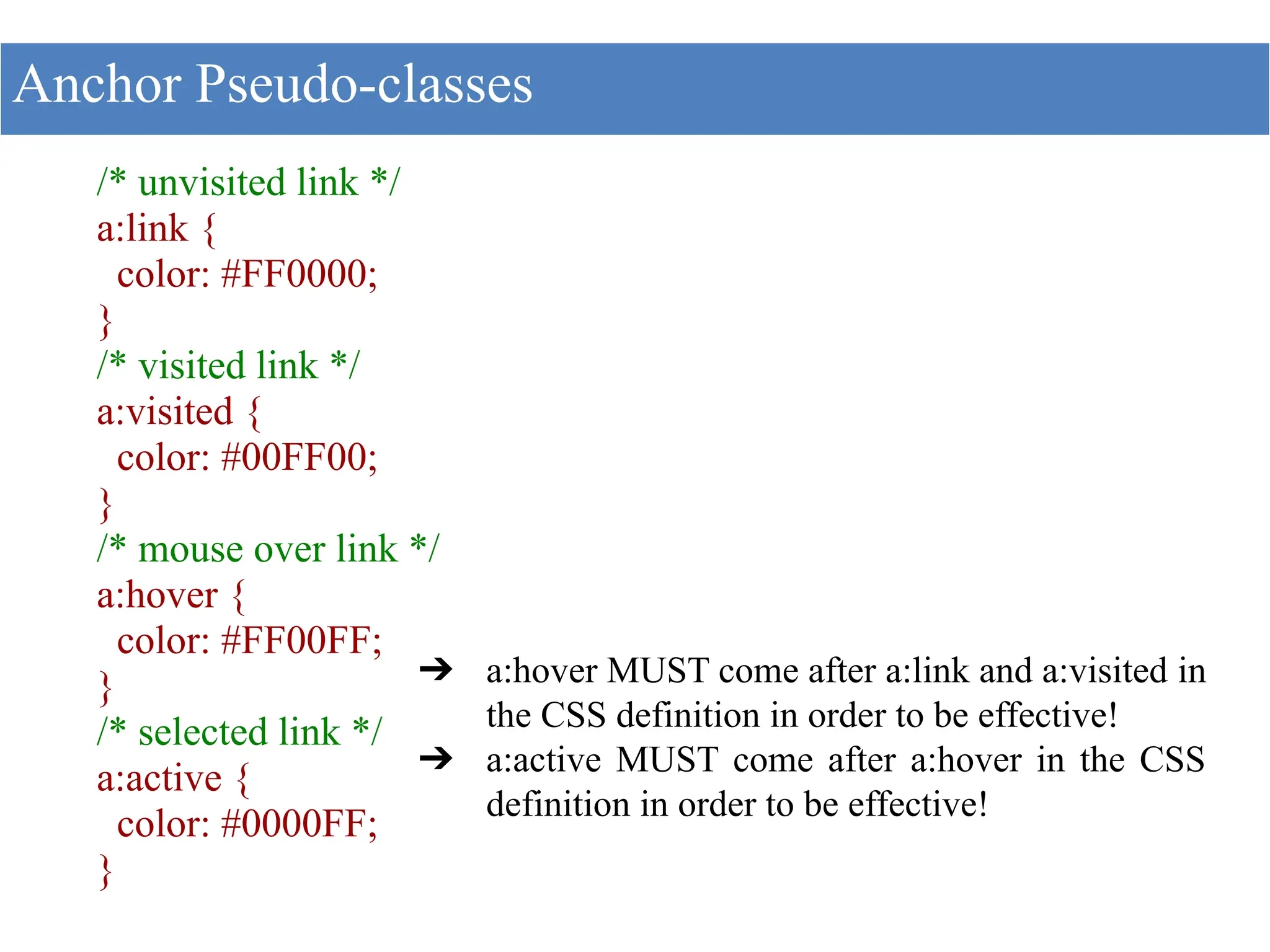 /* unvisited link */
a:link {
color: #FF0000;
}
/* visited link */
a:visited {
color: #00FF00;
}
/* mouse over link */
a:hover {
color: #FF00FF;
}
/* selected link */
a:active {
color: #0000FF;
}
Anchor Pseudo-classes
➔ a:hover MUST come after a:link and a:visited in
the CSS definition in order to be effective!
➔ a:active MUST come after a:hover in the CSS
definition in order to be effective!
 