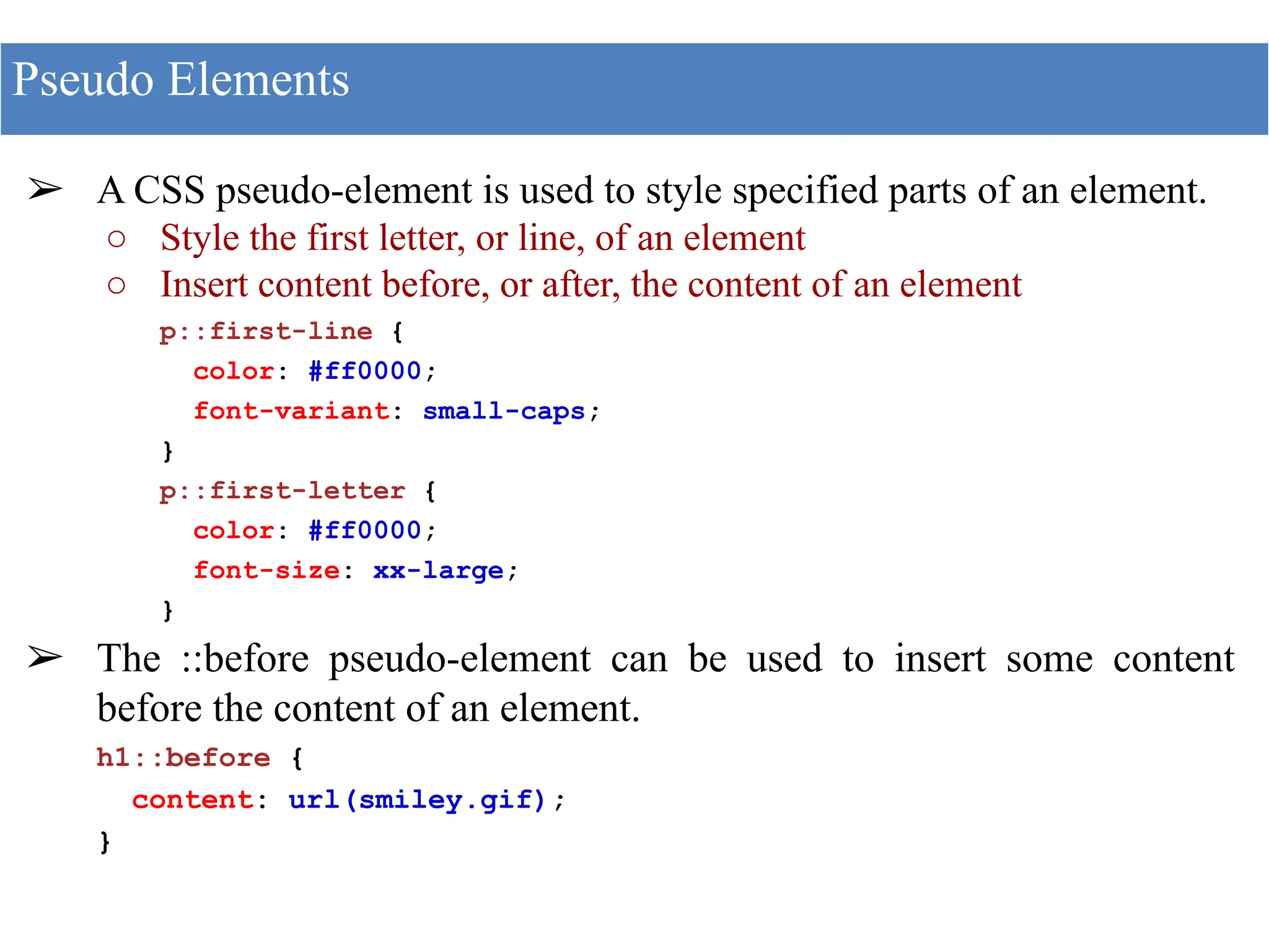 ➢ A CSS pseudo-element is used to style specified parts of an element.
○ Style the first letter, or line, of an element
○ Insert content before, or after, the content of an element
p::first-line {
color: #ff0000;
font-variant: small-caps;
}
p::first-letter {
color: #ff0000;
font-size: xx-large;
}
➢ The ::before pseudo-element can be used to insert some content
before the content of an element.
h1::before {
content: url(smiley.gif);
}
Pseudo Elements
 