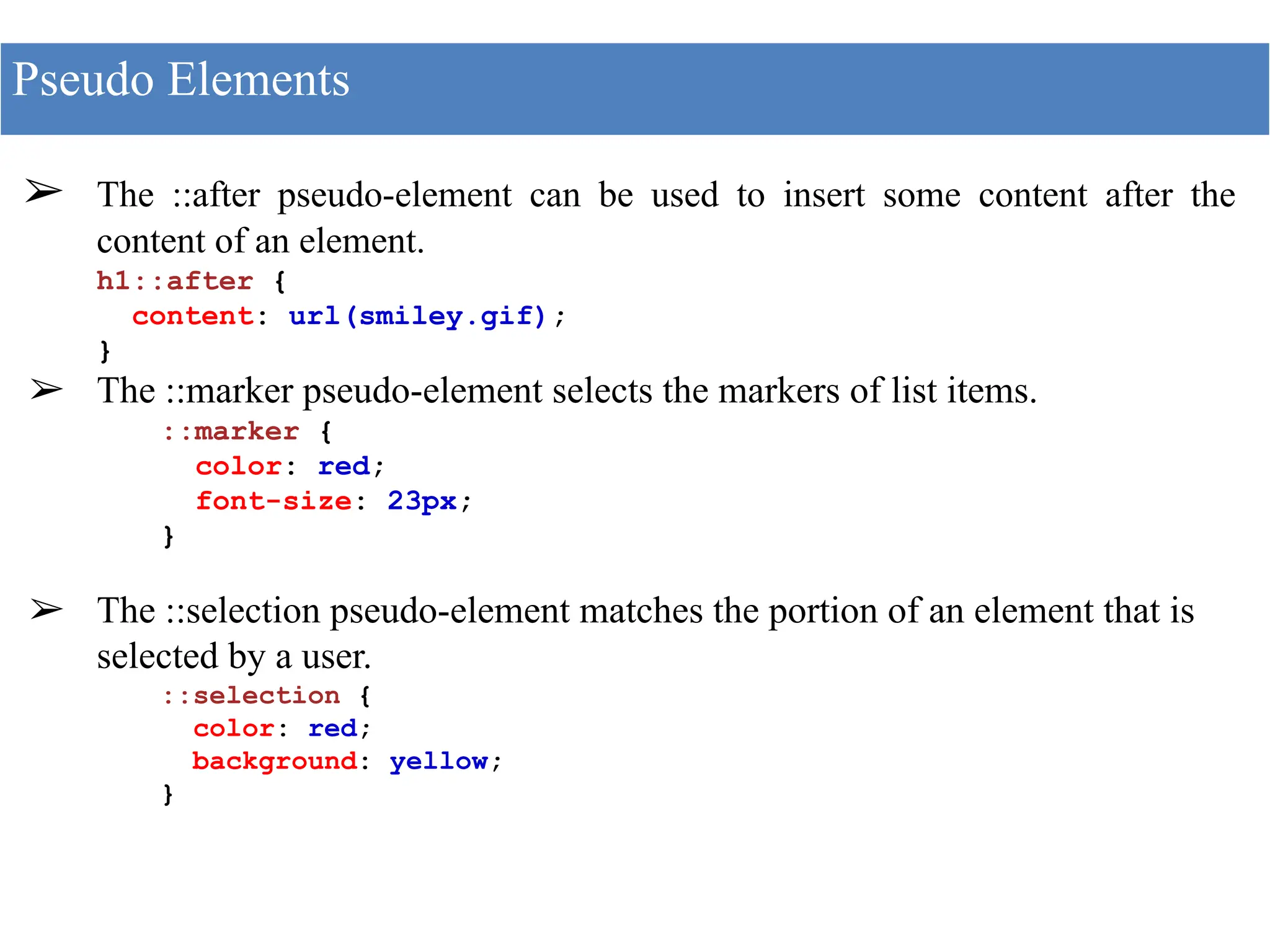 ➢ The ::after pseudo-element can be used to insert some content after the
content of an element.
h1::after {
content: url(smiley.gif);
}
➢ The ::marker pseudo-element selects the markers of list items.
::marker {
color: red;
font-size: 23px;
}
➢ The ::selection pseudo-element matches the portion of an element that is
selected by a user.
::selection {
color: red;
background: yellow;
}
Pseudo Elements
 