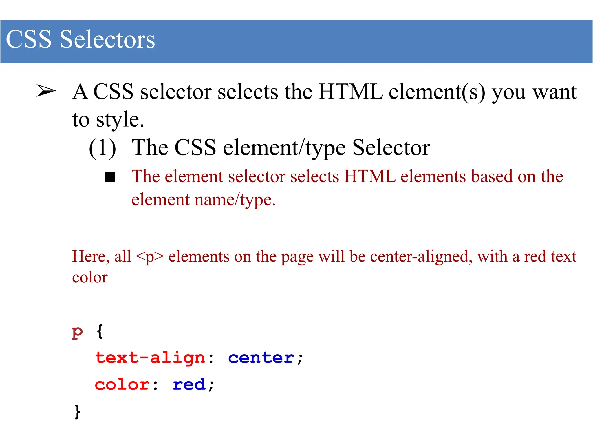➢ A CSS selector selects the HTML element(s) you want
to style.
(1) The CSS element/type Selector
■ The element selector selects HTML elements based on the
element name/type.
Here, all <p> elements on the page will be center-aligned, with a red text
color
p {
text-align: center;
color: red;
}
CSS Selectors
 