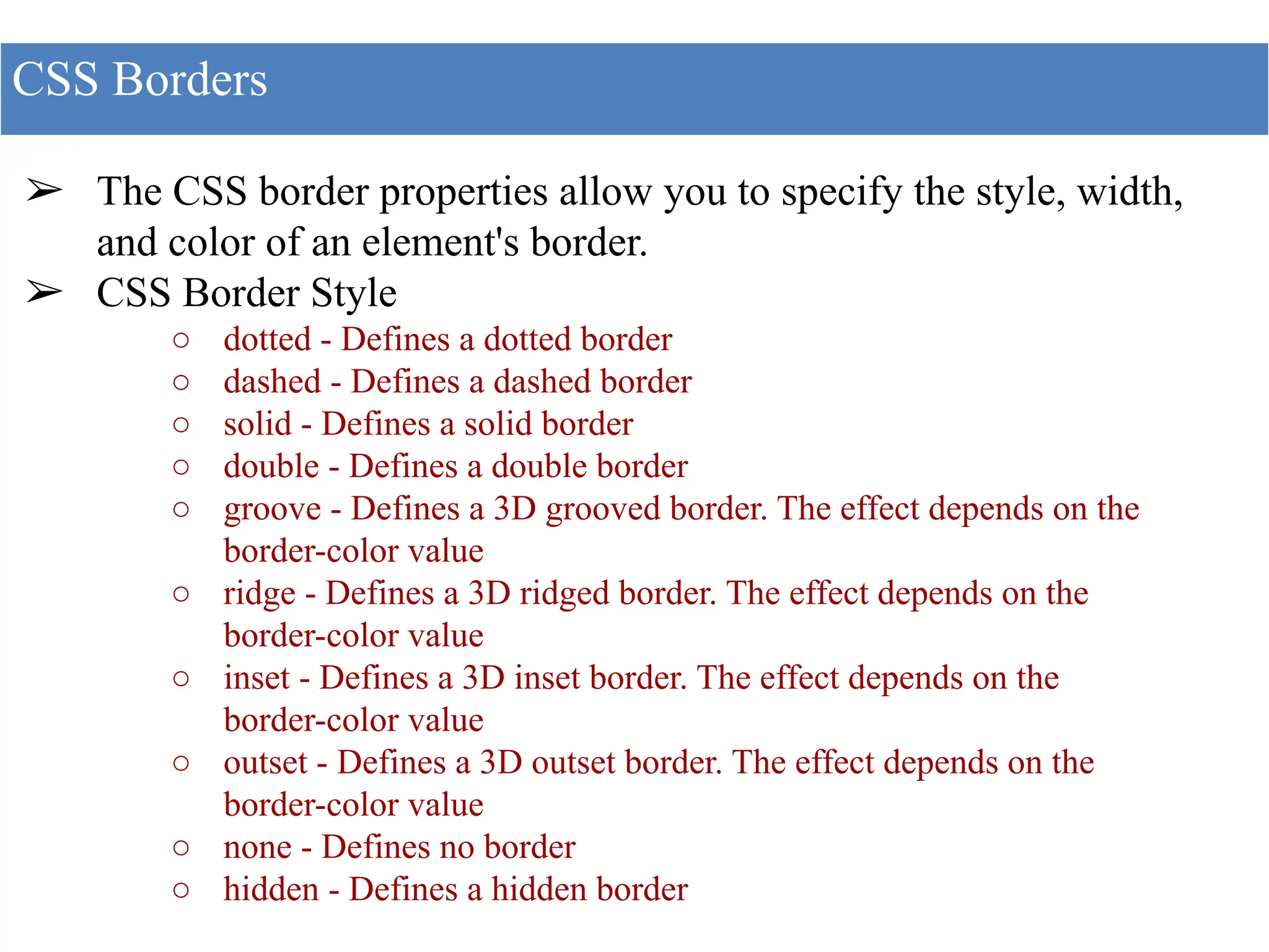 ➢ The CSS border properties allow you to specify the style, width,
and color of an element's border.
➢ CSS Border Style
○ dotted - Defines a dotted border
○ dashed - Defines a dashed border
○ solid - Defines a solid border
○ double - Defines a double border
○ groove - Defines a 3D grooved border. The effect depends on the
border-color value
○ ridge - Defines a 3D ridged border. The effect depends on the
border-color value
○ inset - Defines a 3D inset border. The effect depends on the
border-color value
○ outset - Defines a 3D outset border. The effect depends on the
border-color value
○ none - Defines no border
○ hidden - Defines a hidden border
CSS Borders
 