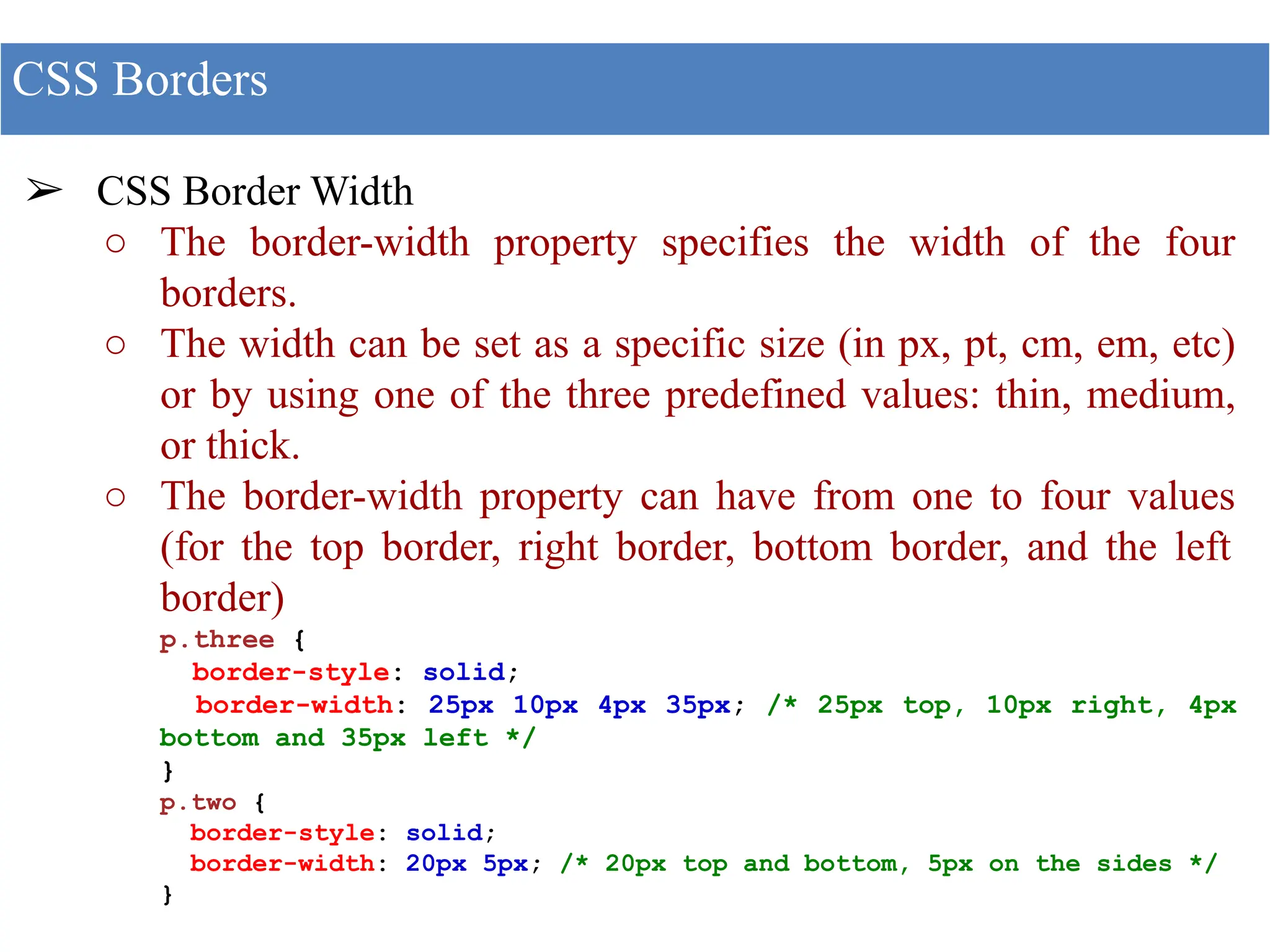 ➢ CSS Border Width
○ The border-width property specifies the width of the four
borders.
○ The width can be set as a specific size (in px, pt, cm, em, etc)
or by using one of the three predefined values: thin, medium,
or thick.
○ The border-width property can have from one to four values
(for the top border, right border, bottom border, and the left
border)
p.three {
border-style: solid;
border-width: 25px 10px 4px 35px; /* 25px top, 10px right, 4px
bottom and 35px left */
}
p.two {
border-style: solid;
border-width: 20px 5px; /* 20px top and bottom, 5px on the sides */
}
CSS Borders
 