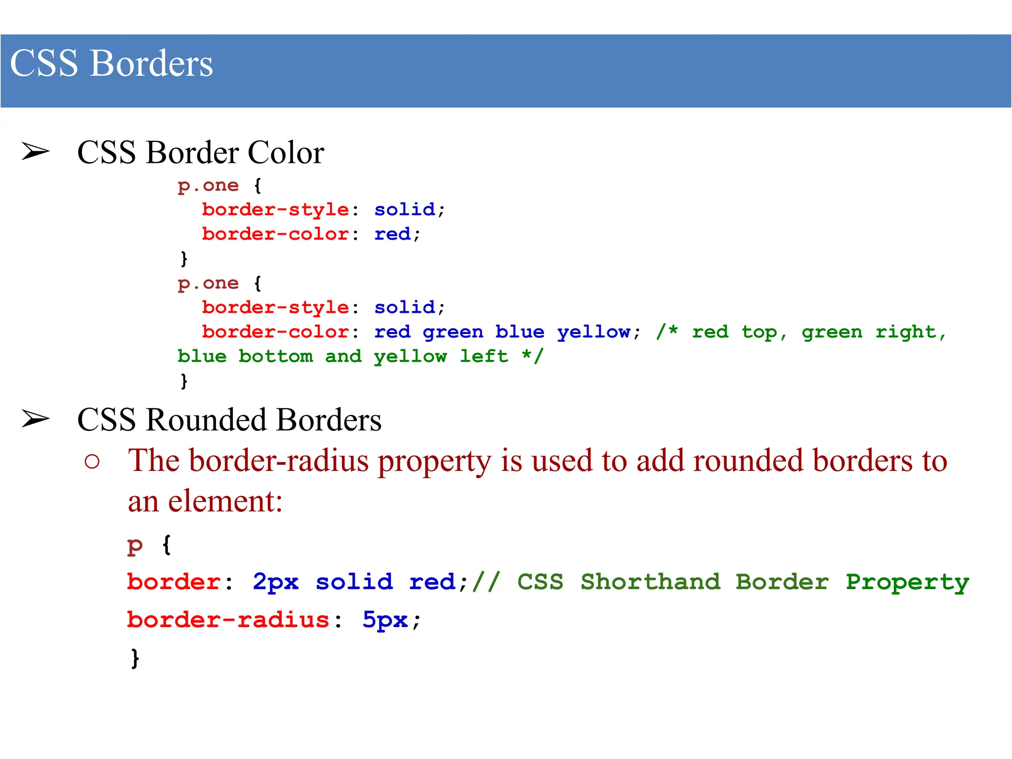 ➢ CSS Border Color
p.one {
border-style: solid;
border-color: red;
}
p.one {
border-style: solid;
border-color: red green blue yellow; /* red top, green right,
blue bottom and yellow left */
}
➢ CSS Rounded Borders
○ The border-radius property is used to add rounded borders to
an element:
p {
border: 2px solid red;// CSS Shorthand Border Property
border-radius: 5px;
}
CSS Borders
 