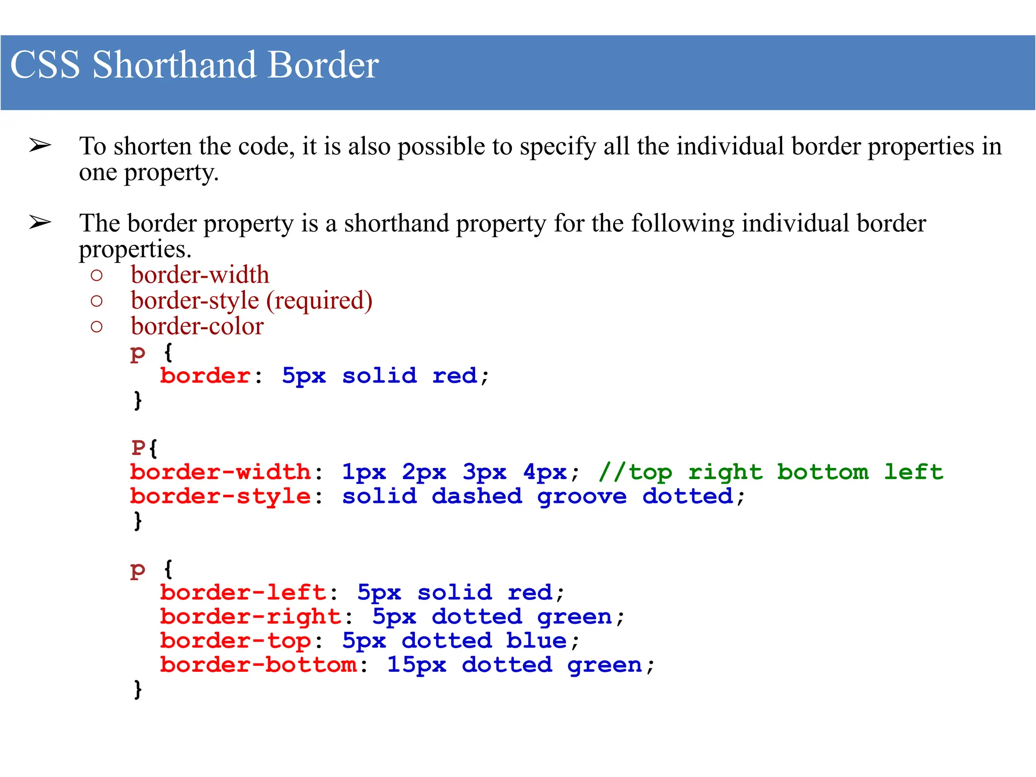 ➢ To shorten the code, it is also possible to specify all the individual border properties in
one property.
➢ The border property is a shorthand property for the following individual border
properties.
○ border-width
○ border-style (required)
○ border-color
p {
border: 5px solid red;
}
P{
border-width: 1px 2px 3px 4px; //top right bottom left
border-style: solid dashed groove dotted;
}
p {
border-left: 5px solid red;
border-right: 5px dotted green;
border-top: 5px dotted blue;
border-bottom: 15px dotted green;
}
CSS Shorthand Border
 