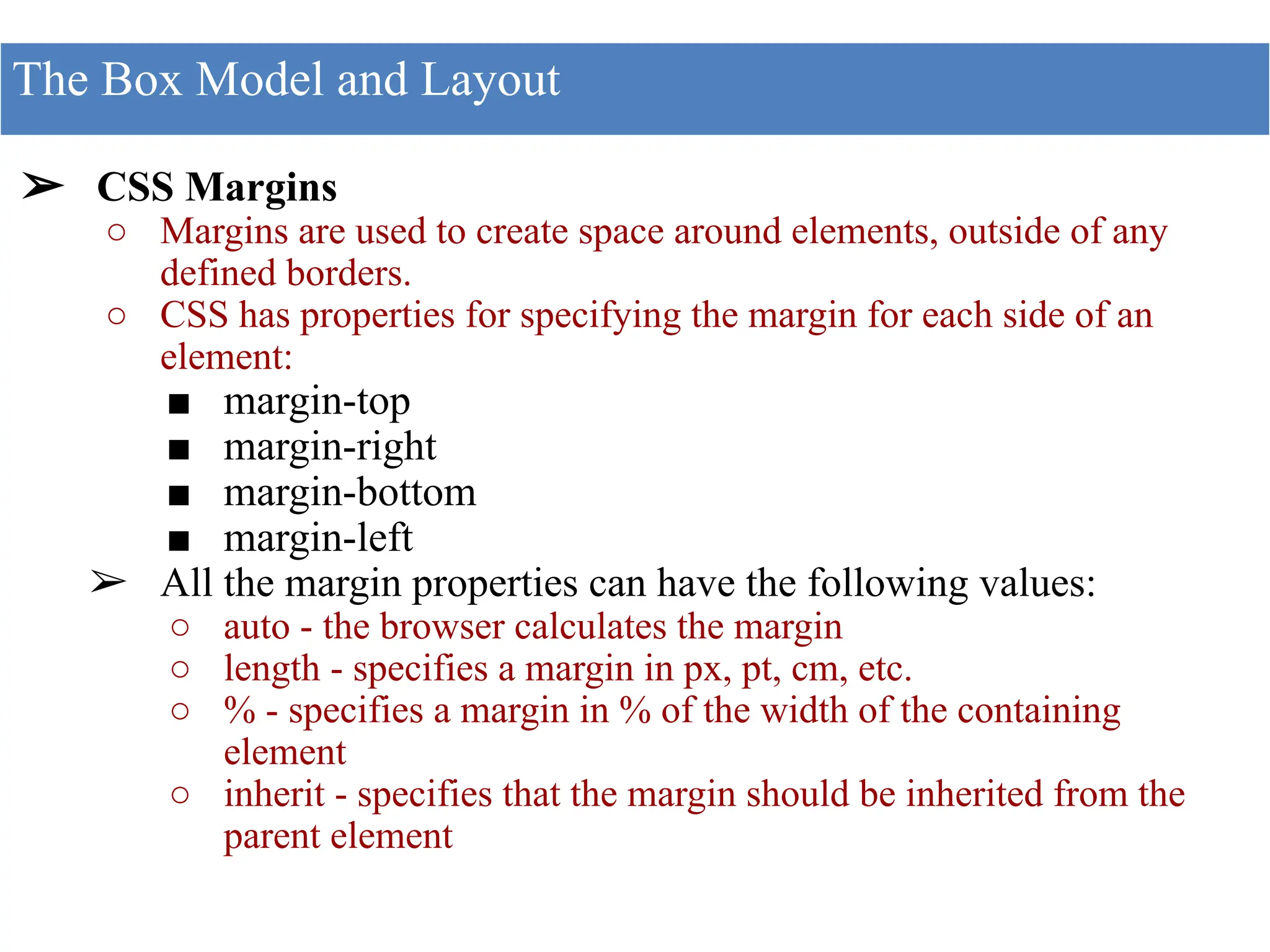 ➢ CSS Margins
○ Margins are used to create space around elements, outside of any
defined borders.
○ CSS has properties for specifying the margin for each side of an
element:
■ margin-top
■ margin-right
■ margin-bottom
■ margin-left
➢ All the margin properties can have the following values:
○ auto - the browser calculates the margin
○ length - specifies a margin in px, pt, cm, etc.
○ % - specifies a margin in % of the width of the containing
element
○ inherit - specifies that the margin should be inherited from the
parent element
The Box Model and Layout
 