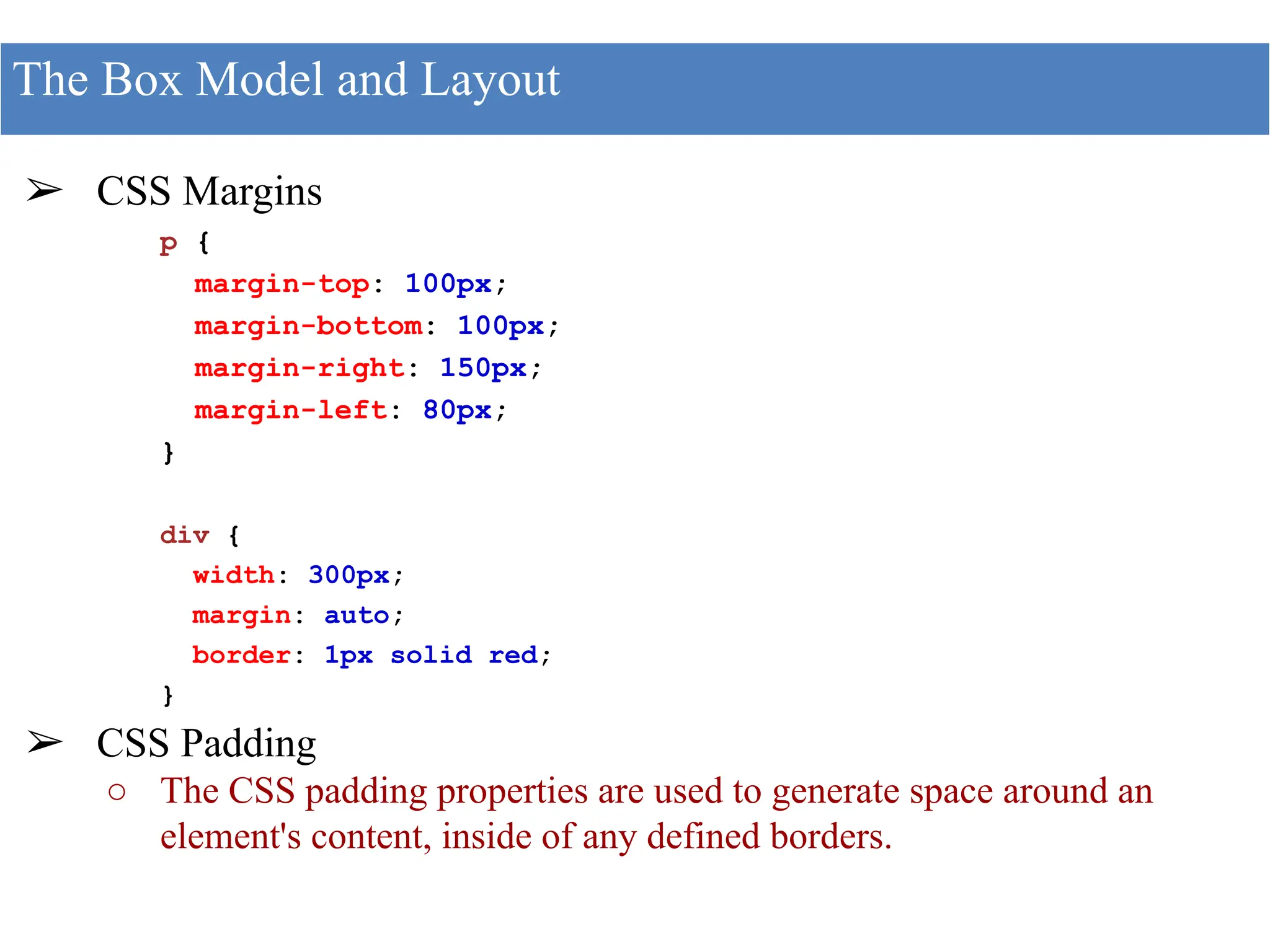 ➢ CSS Margins
p {
margin-top: 100px;
margin-bottom: 100px;
margin-right: 150px;
margin-left: 80px;
}
div {
width: 300px;
margin: auto;
border: 1px solid red;
}
➢ CSS Padding
○ The CSS padding properties are used to generate space around an
element's content, inside of any defined borders.
The Box Model and Layout
 