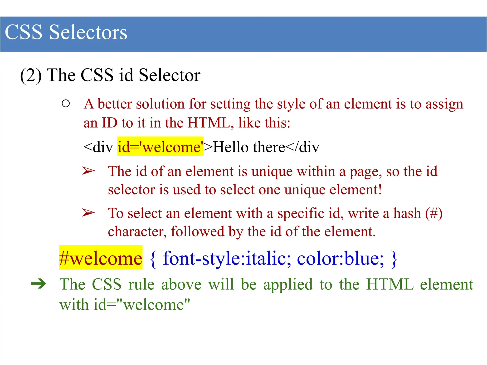 (2) The CSS id Selector
○ A better solution for setting the style of an element is to assign
an ID to it in the HTML, like this:
<div id='welcome'>Hello there</div
➢ The id of an element is unique within a page, so the id
selector is used to select one unique element!
➢ To select an element with a specific id, write a hash (#)
character, followed by the id of the element.
#welcome { font-style:italic; color:blue; }
➔ The CSS rule above will be applied to the HTML element
with id="welcome"
CSS Selectors
 