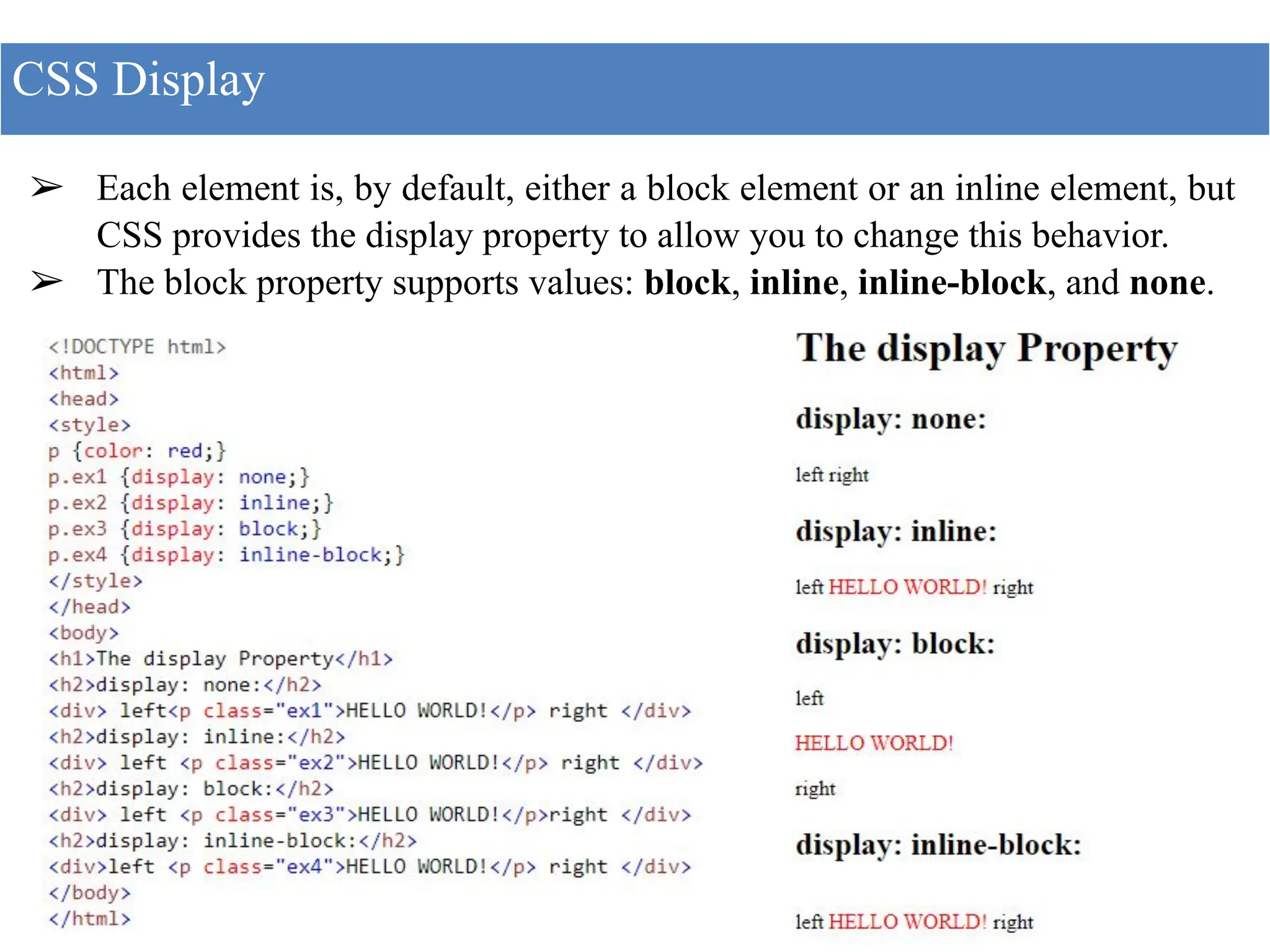 ➢ Each element is, by default, either a block element or an inline element, but
CSS provides the display property to allow you to change this behavior.
➢ The block property supports values: block, inline, inline-block, and none.
CSS Display
 