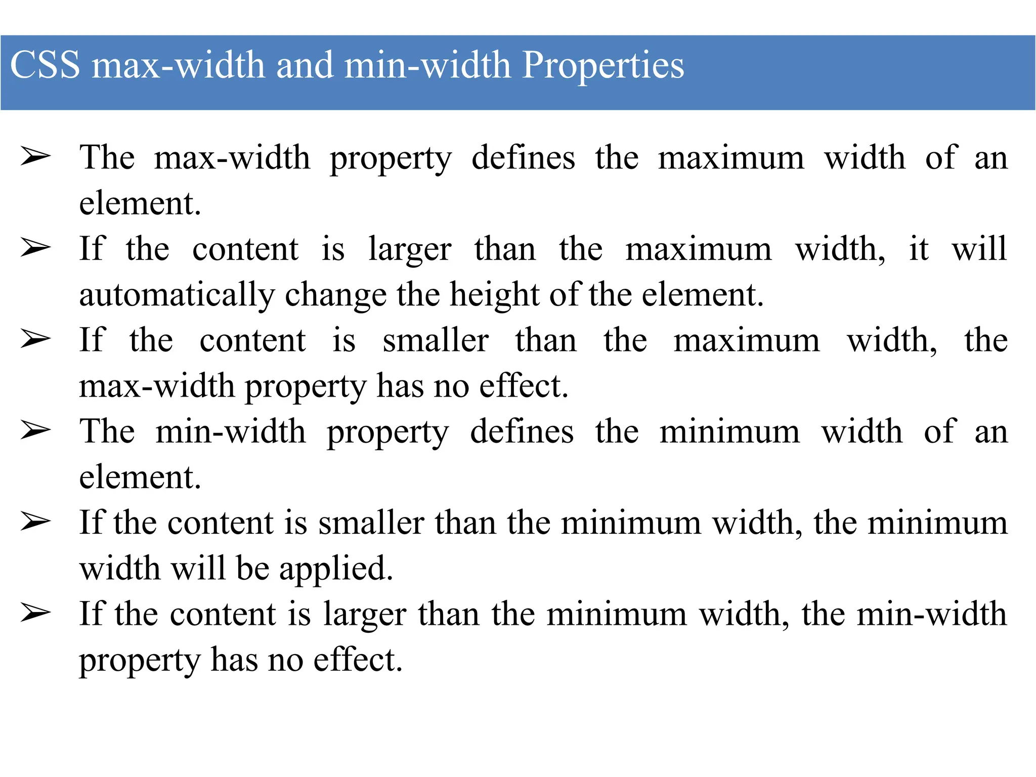 ➢ The max-width property defines the maximum width of an
element.
➢ If the content is larger than the maximum width, it will
automatically change the height of the element.
➢ If the content is smaller than the maximum width, the
max-width property has no effect.
➢ The min-width property defines the minimum width of an
element.
➢ If the content is smaller than the minimum width, the minimum
width will be applied.
➢ If the content is larger than the minimum width, the min-width
property has no effect.
CSS max-width and min-width Properties
 