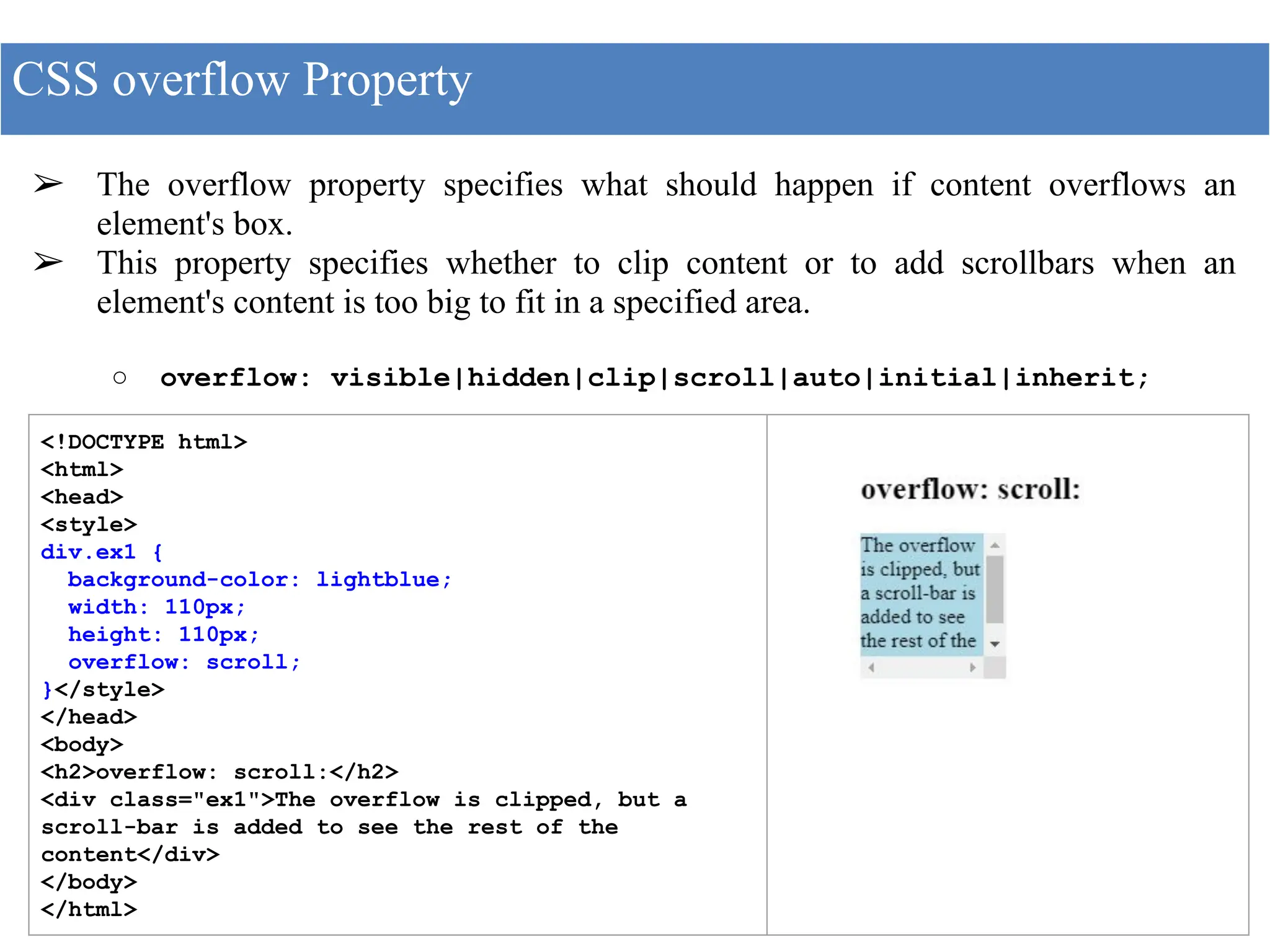 ➢ The overflow property specifies what should happen if content overflows an
element's box.
➢ This property specifies whether to clip content or to add scrollbars when an
element's content is too big to fit in a specified area.
○ overflow: visible|hidden|clip|scroll|auto|initial|inherit;
CSS overflow Property
<!DOCTYPE html>
<html>
<head>
<style>
div.ex1 {
background-color: lightblue;
width: 110px;
height: 110px;
overflow: scroll;
}</style>
</head>
<body>
<h2>overflow: scroll:</h2>
<div class="ex1">The overflow is clipped, but a
scroll-bar is added to see the rest of the
content</div>
</body>
</html>
 