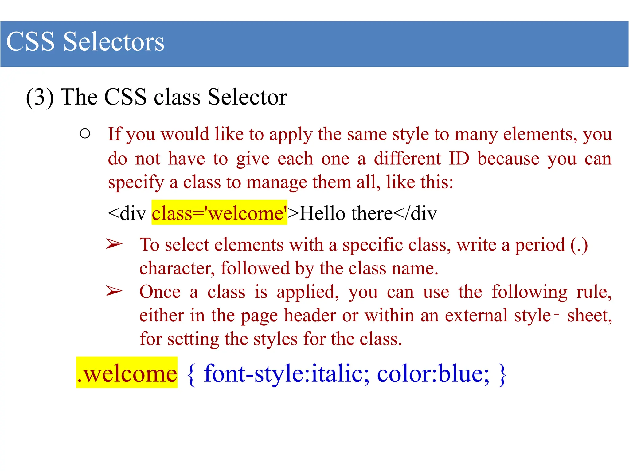(3) The CSS class Selector
○ If you would like to apply the same style to many elements, you
do not have to give each one a different ID because you can
specify a class to manage them all, like this:
<div class='welcome'>Hello there</div
➢ To select elements with a specific class, write a period (.)
character, followed by the class name.
➢ Once a class is applied, you can use the following rule,
either in the page header or within an external style‐ sheet,
for setting the styles for the class.
.welcome { font-style:italic; color:blue; }
CSS Selectors
 