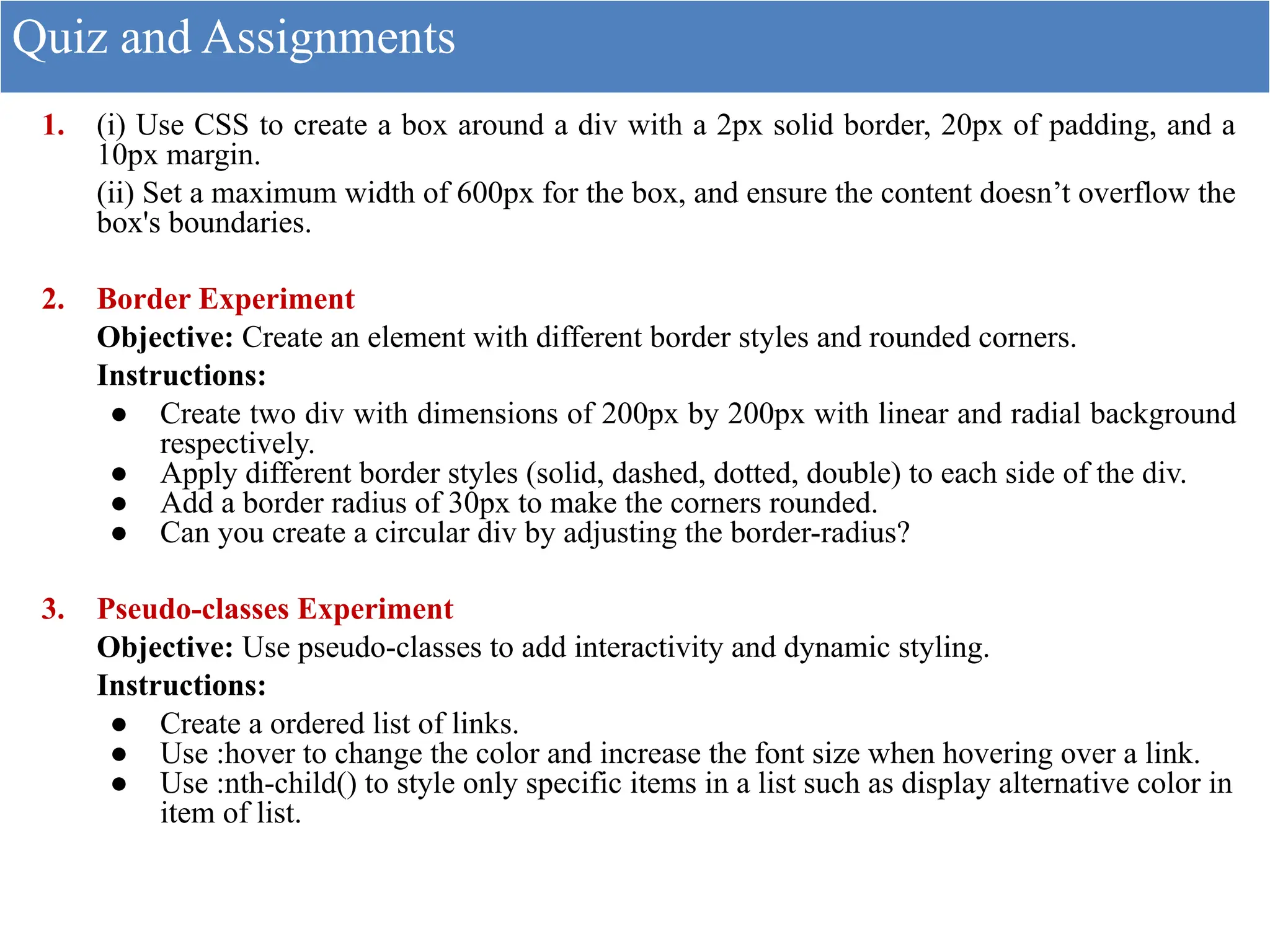 1. (i) Use CSS to create a box around a div with a 2px solid border, 20px of padding, and a
10px margin.
(ii) Set a maximum width of 600px for the box, and ensure the content doesn’t overflow the
box's boundaries.
2. Border Experiment
Objective: Create an element with different border styles and rounded corners.
Instructions:
● Create two div with dimensions of 200px by 200px with linear and radial background
respectively.
● Apply different border styles (solid, dashed, dotted, double) to each side of the div.
● Add a border radius of 30px to make the corners rounded.
● Can you create a circular div by adjusting the border-radius?
3. Pseudo-classes Experiment
Objective: Use pseudo-classes to add interactivity and dynamic styling.
Instructions:
● Create a ordered list of links.
● Use :hover to change the color and increase the font size when hovering over a link.
● Use :nth-child() to style only specific items in a list such as display alternative color in
item of list.
Quiz and Assignments
 