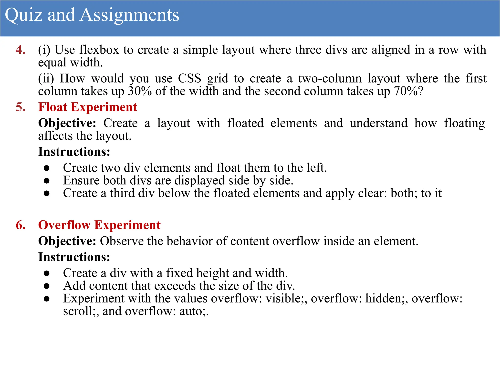 4. (i) Use flexbox to create a simple layout where three divs are aligned in a row with
equal width.
(ii) How would you use CSS grid to create a two-column layout where the first
column takes up 30% of the width and the second column takes up 70%?
5. Float Experiment
Objective: Create a layout with floated elements and understand how floating
affects the layout.
Instructions:
● Create two div elements and float them to the left.
● Ensure both divs are displayed side by side.
● Create a third div below the floated elements and apply clear: both; to it
6. Overflow Experiment
Objective: Observe the behavior of content overflow inside an element.
Instructions:
● Create a div with a fixed height and width.
● Add content that exceeds the size of the div.
● Experiment with the values overflow: visible;, overflow: hidden;, overflow:
scroll;, and overflow: auto;.
Quiz and Assignments
 
