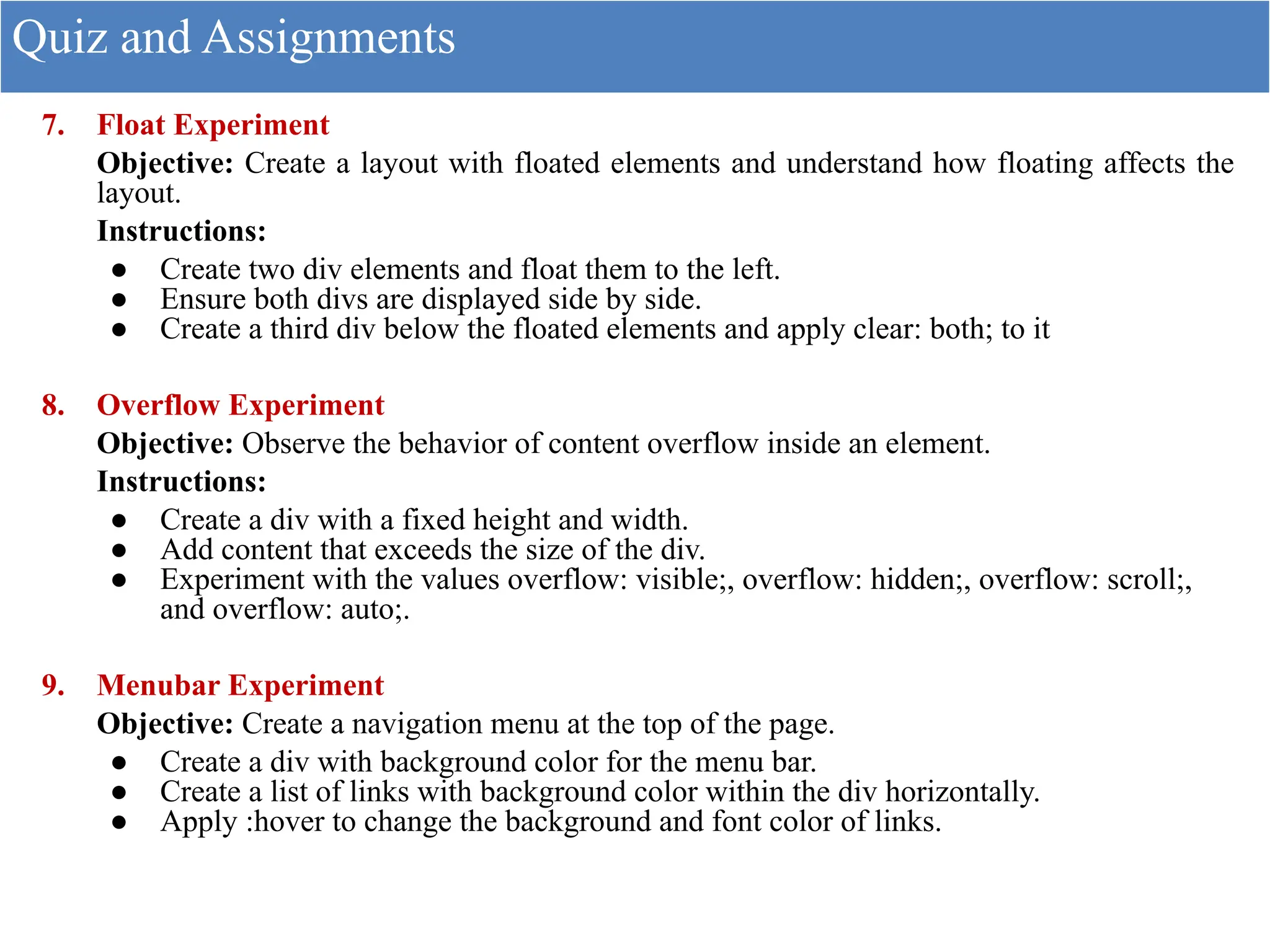 7. Float Experiment
Objective: Create a layout with floated elements and understand how floating affects the
layout.
Instructions:
● Create two div elements and float them to the left.
● Ensure both divs are displayed side by side.
● Create a third div below the floated elements and apply clear: both; to it
8. Overflow Experiment
Objective: Observe the behavior of content overflow inside an element.
Instructions:
● Create a div with a fixed height and width.
● Add content that exceeds the size of the div.
● Experiment with the values overflow: visible;, overflow: hidden;, overflow: scroll;,
and overflow: auto;.
9. Menubar Experiment
Objective: Create a navigation menu at the top of the page.
● Create a div with background color for the menu bar.
● Create a list of links with background color within the div horizontally.
● Apply :hover to change the background and font color of links.
Quiz and Assignments
 