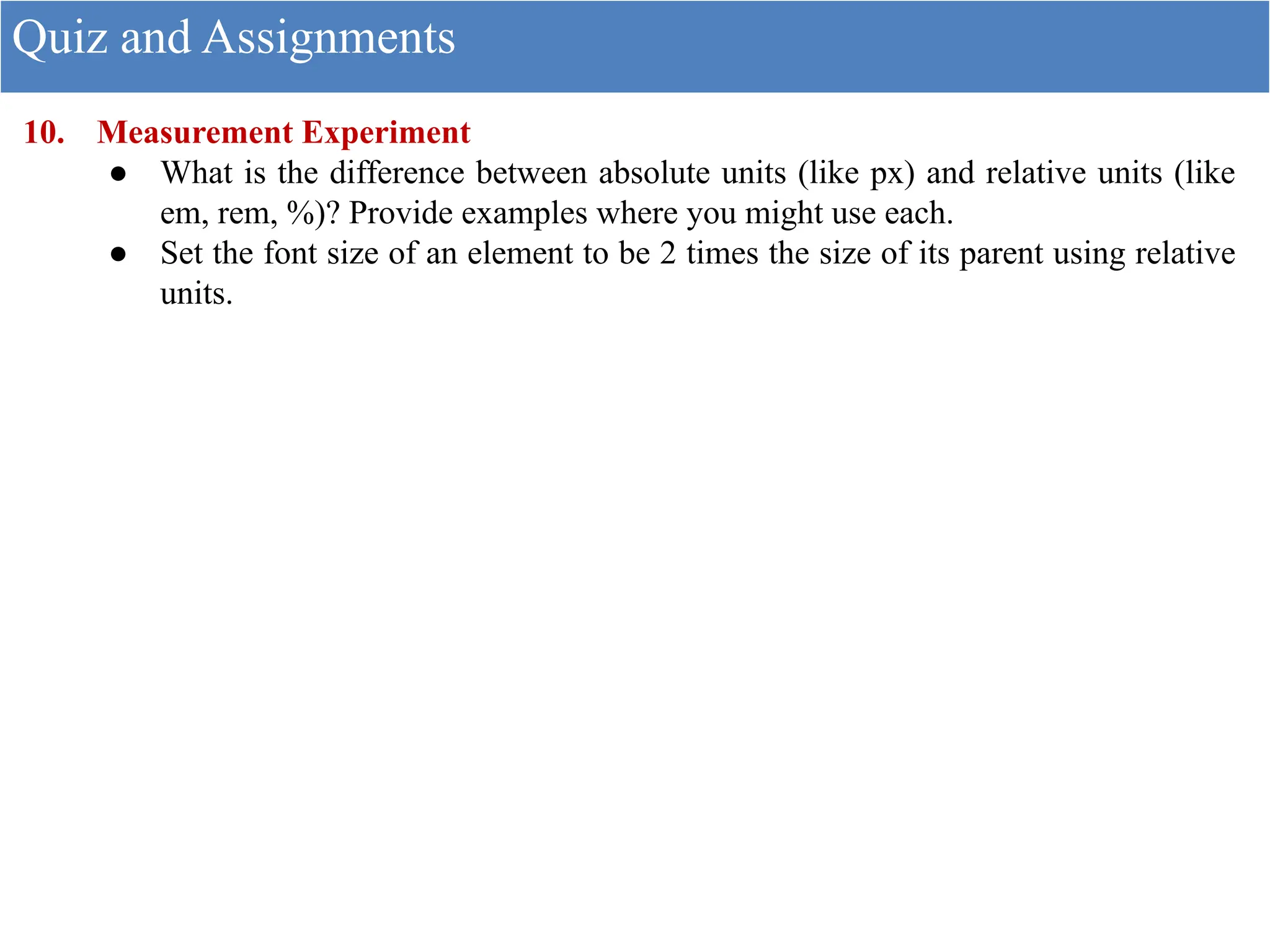 10. Measurement Experiment
● What is the difference between absolute units (like px) and relative units (like
em, rem, %)? Provide examples where you might use each.
● Set the font size of an element to be 2 times the size of its parent using relative
units.
Quiz and Assignments
 