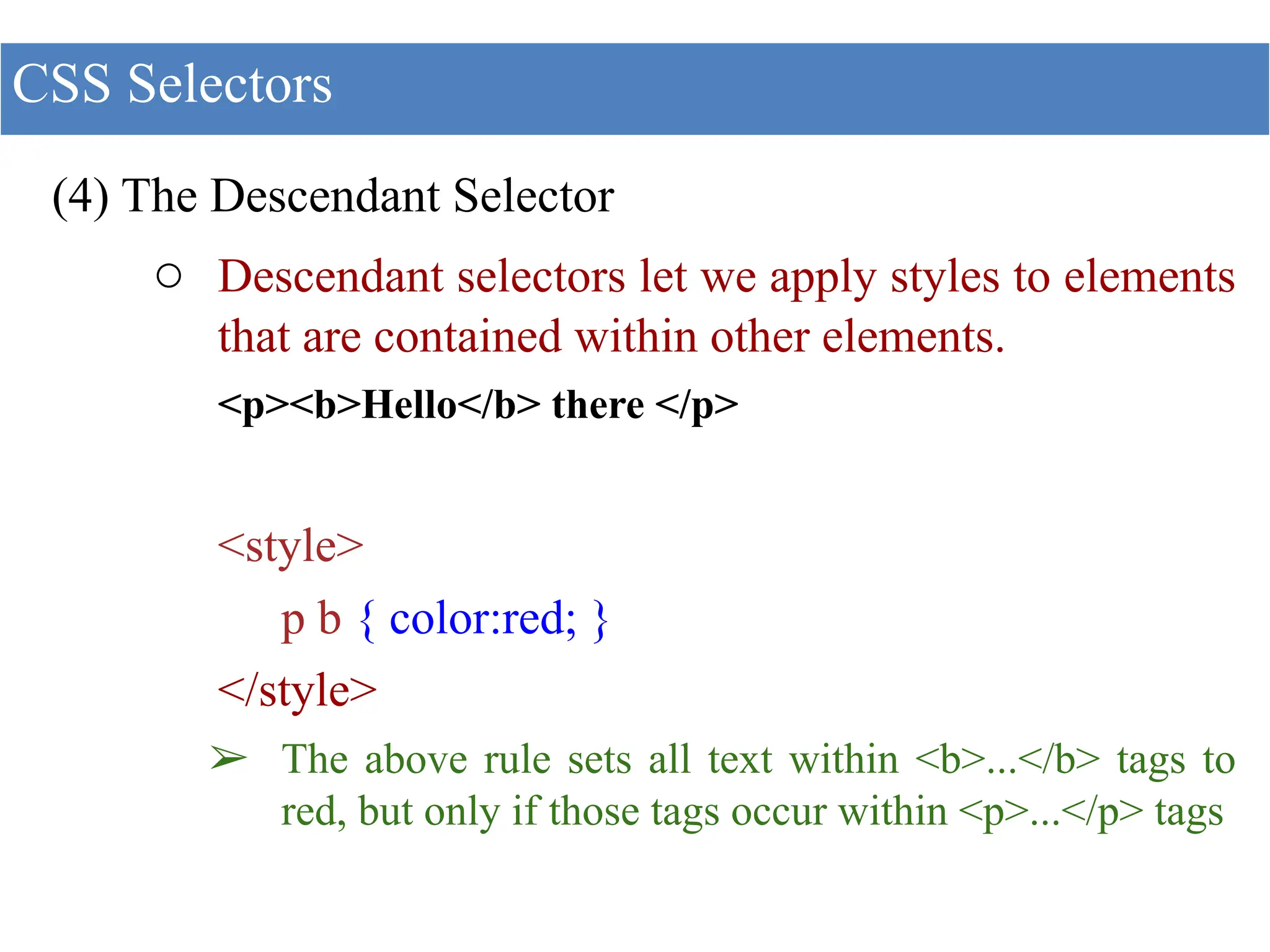 (4) The Descendant Selector
○ Descendant selectors let we apply styles to elements
that are contained within other elements.
<p><b>Hello</b> there </p>
<style>
p b { color:red; }
</style>
➢ The above rule sets all text within <b>...</b> tags to
red, but only if those tags occur within <p>...</p> tags
CSS Selectors
 