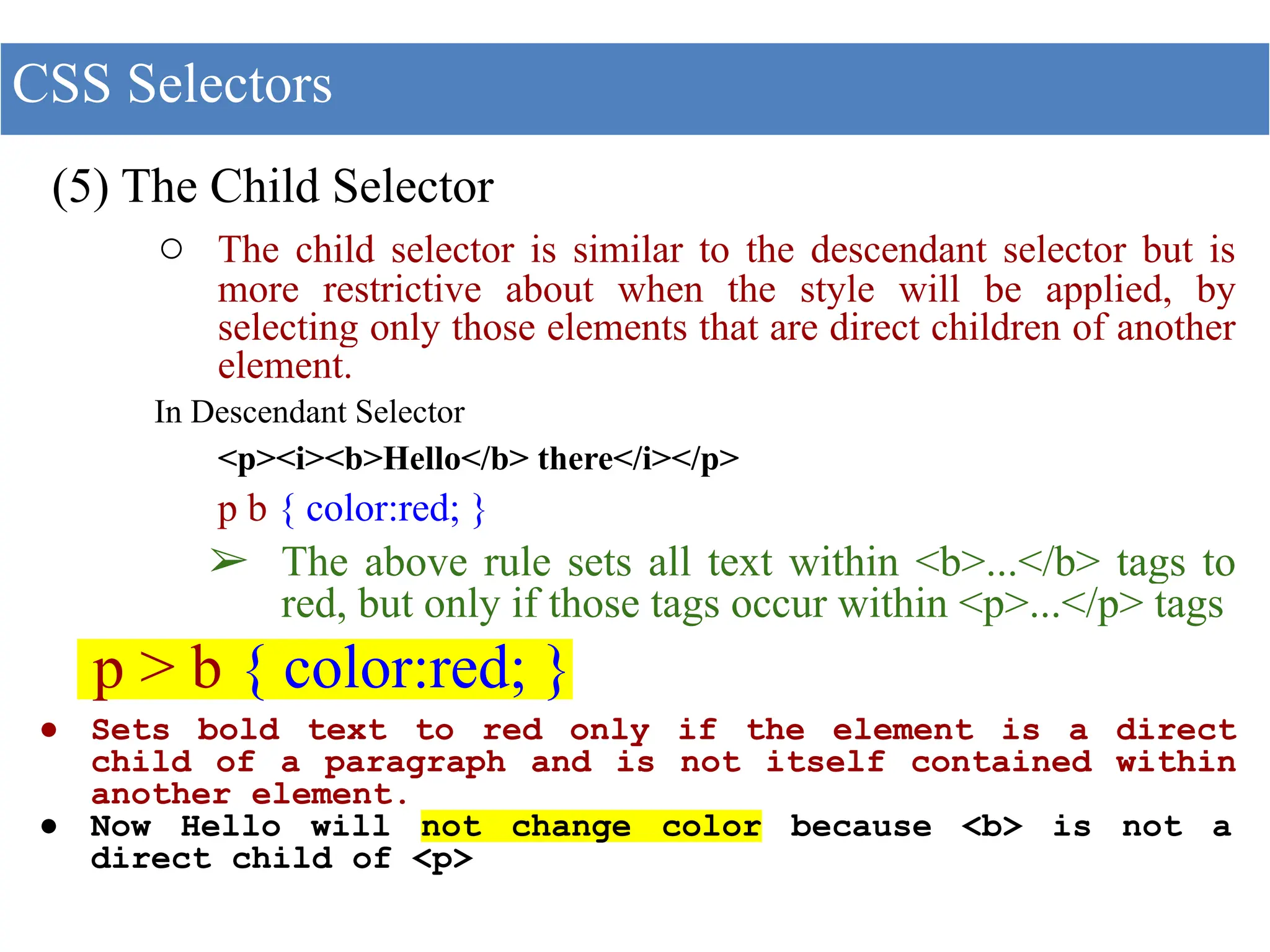 (5) The Child Selector
○ The child selector is similar to the descendant selector but is
more restrictive about when the style will be applied, by
selecting only those elements that are direct children of another
element.
In Descendant Selector
<p><i><b>Hello</b> there</i></p>
p b { color:red; }
➢ The above rule sets all text within <b>...</b> tags to
red, but only if those tags occur within <p>...</p> tags
p > b { color:red; }
● Sets bold text to red only if the element is a direct
child of a paragraph and is not itself contained within
another element.
● Now Hello will not change color because <b> is not a
direct child of <p>
CSS Selectors
 