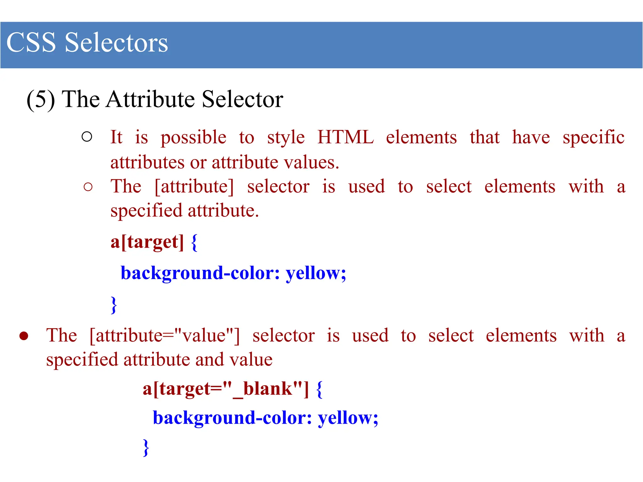 (5) The Attribute Selector
○ It is possible to style HTML elements that have specific
attributes or attribute values.
○ The [attribute] selector is used to select elements with a
specified attribute.
a[target] {
background-color: yellow;
}
● The [attribute="value"] selector is used to select elements with a
specified attribute and value
a[target="_blank"] {
background-color: yellow;
}
CSS Selectors
 