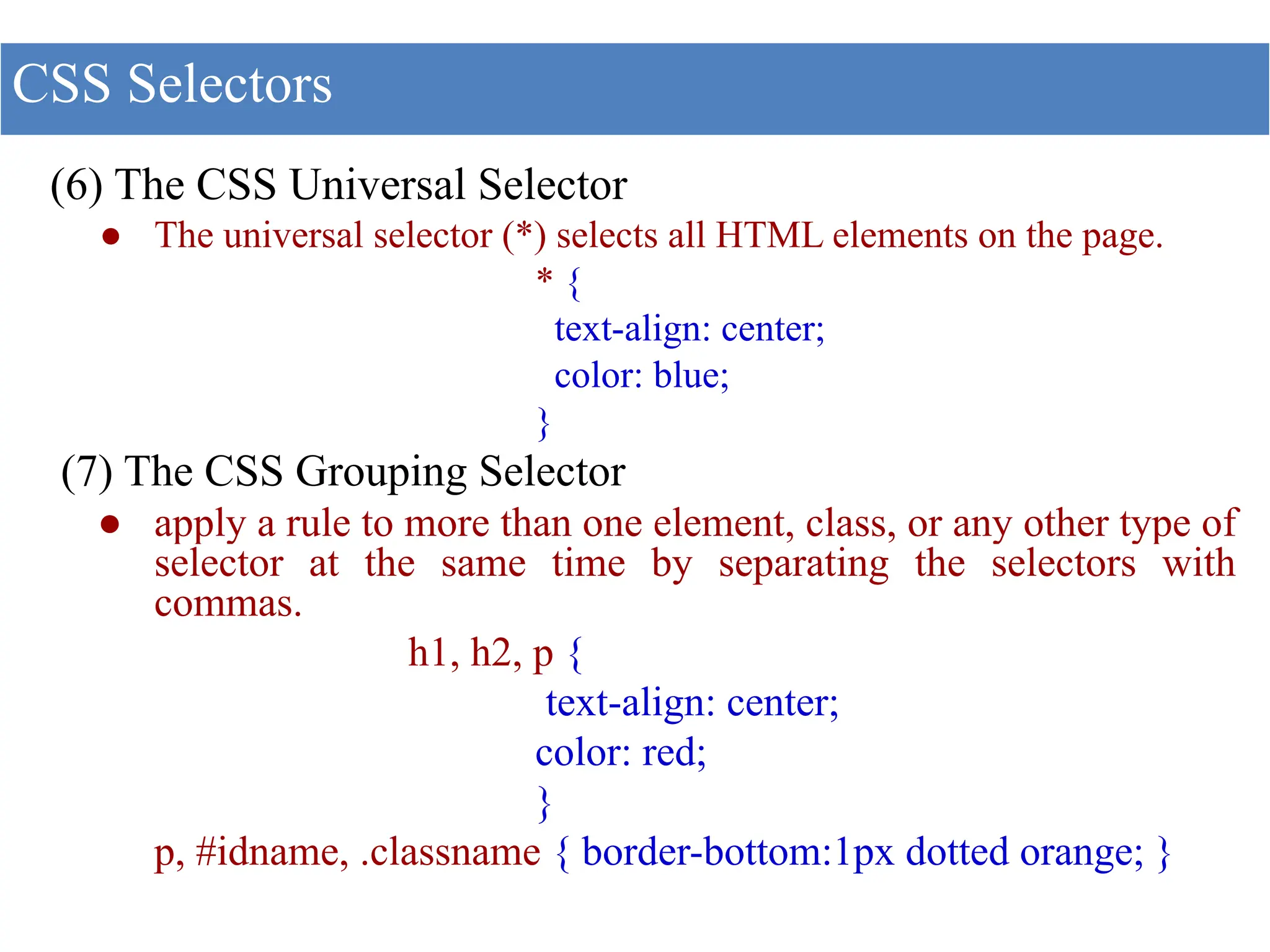 (6) The CSS Universal Selector
● The universal selector (*) selects all HTML elements on the page.
* {
text-align: center;
color: blue;
}
(7) The CSS Grouping Selector
● apply a rule to more than one element, class, or any other type of
selector at the same time by separating the selectors with
commas.
h1, h2, p {
text-align: center;
color: red;
}
p, #idname, .classname { border-bottom:1px dotted orange; }
CSS Selectors
 