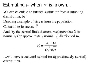 Estimating when is known…
We can calculate an interval estimator from a sampling
distribution, by:
Drawing a sample of size n from the population
Calculating its mean,
And, by the central limit theorem, we know that X is
normally (or approximately normally) distributed so…
…will have a standard normal (or approximately normal)
distribution.
 