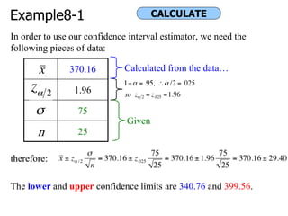 Example8-1
In order to use our confidence interval estimator, we need the
following pieces of data:
therefore:
The lower and upper confidence limits are 340.76 and 399.56.
370.16
1.96
75
n 25
Given
Calculated from the data…
CALCULATE
 