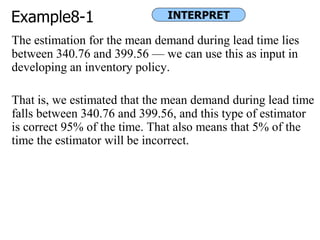Example8-1
The estimation for the mean demand during lead time lies
between 340.76 and 399.56 — we can use this as input in
developing an inventory policy.
That is, we estimated that the mean demand during lead time
falls between 340.76 and 399.56, and this type of estimator
is correct 95% of the time. That also means that 5% of the
time the estimator will be incorrect.
INTERPRET
 