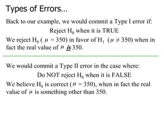 Types of Errors…
Back to our example, we would commit a Type I error if:
Reject H0 when it is TRUE
We reject H0 ( = 350) in favor of H1 ( ≠ 350) when in
fact the real value of is 350.
We would commit a Type II error in the case where:
Do NOT reject H0 when it is FALSE
We believe H0 is correct ( = 350), when in fact the real
value of is something other than 350.
 