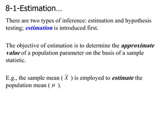 8-1-Estimation…
There are two types of inference: estimation and hypothesis
testing; estimation is introduced first.
The objective of estimation is to determine the approximate
value of a population parameter on the basis of a sample
statistic.
E.g., the sample mean ( ) is employed to estimate the
population mean ( ).
 