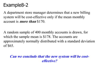 Example8-2
A department store manager determines that a new billing
system will be cost-effective only if the mean monthly
account is more than $170.
A random sample of 400 monthly accounts is drawn, for
which the sample mean is $178. The accounts are
approximately normally distributed with a standard deviation
of $65.
Can we conclude that the new system will be cost-
effective?
 