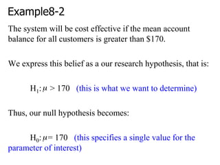 Example8-2
The system will be cost effective if the mean account
balance for all customers is greater than $170.
We express this belief as a our research hypothesis, that is:
H1: > 170 (this is what we want to determine)
Thus, our null hypothesis becomes:
H0: = 170 (this specifies a single value for the
parameter of interest)
 