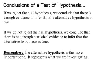 Conclusions of a Test of Hypothesis…
If we reject the null hypothesis, we conclude that there is
enough evidence to infer that the alternative hypothesis is
true.
If we do not reject the null hypothesis, we conclude that
there is not enough statistical evidence to infer that the
alternative hypothesis is true.
Remember: The alternative hypothesis is the more
important one. It represents what we are investigating.
 