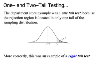 One– and Two–Tail Testing…
The department store example was a one tail test, because
the rejection region is located in only one tail of the
sampling distribution:
More correctly, this was an example of a right tail test.
 