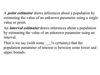 A point estimator draws inferences about a population by
estimating the value of an unknown parameter using a single
value or point.
An interval estimator draws inferences about a population
by estimating the value of an unknown parameter using an
interval.
That is we say (with some ___% certainty) that the
population parameter of interest is between some lower and
upper bounds.
 