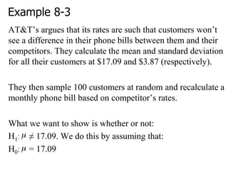 Example 8-3
AT&T‘s argues that its rates are such that customers won‘t
see a difference in their phone bills between them and their
competitors. They calculate the mean and standard deviation
for all their customers at $17.09 and $3.87 (respectively).
They then sample 100 customers at random and recalculate a
monthly phone bill based on competitor‘s rates.
What we want to show is whether or not:
H1: ≠ 17.09. We do this by assuming that:
H0: = 17.09
 