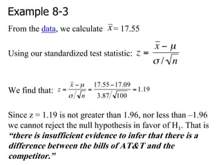 Example 8-3
From the data, we calculate = 17.55
Using our standardized test statistic:
We find that:
Since z = 1.19 is not greater than 1.96, nor less than –1.96
we cannot reject the null hypothesis in favor of H1. That is
“there is insufficient evidence to infer that there is a
difference between the bills of AT&T and the
competitor.”
 