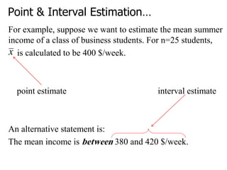 Point & Interval Estimation…
For example, suppose we want to estimate the mean summer
income of a class of business students. For n=25 students,
is calculated to be 400 $/week.
point estimate interval estimate
An alternative statement is:
The mean income is between 380 and 420 $/week.
 