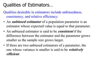 Qualities of Estimators…
Qualities desirable in estimators include unbiasedness,
consistency, and relative efficiency:
• An unbiased estimator of a population parameter is an
estimator whose expected value is equal to that parameter.
• An unbiased estimator is said to be consistent if the
difference between the estimator and the parameter grows
smaller as the sample size grows larger.
• If there are two unbiased estimators of a parameter, the
one whose variance is smaller is said to be relatively
efficient.
 