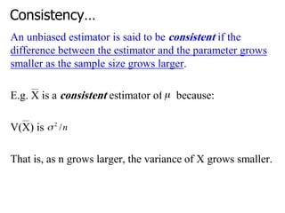 Consistency…
An unbiased estimator is said to be consistent if the
difference between the estimator and the parameter grows
smaller as the sample size grows larger.
E.g. X is a consistent estimator of because:
V(X) is
That is, as n grows larger, the variance of X grows smaller.
 