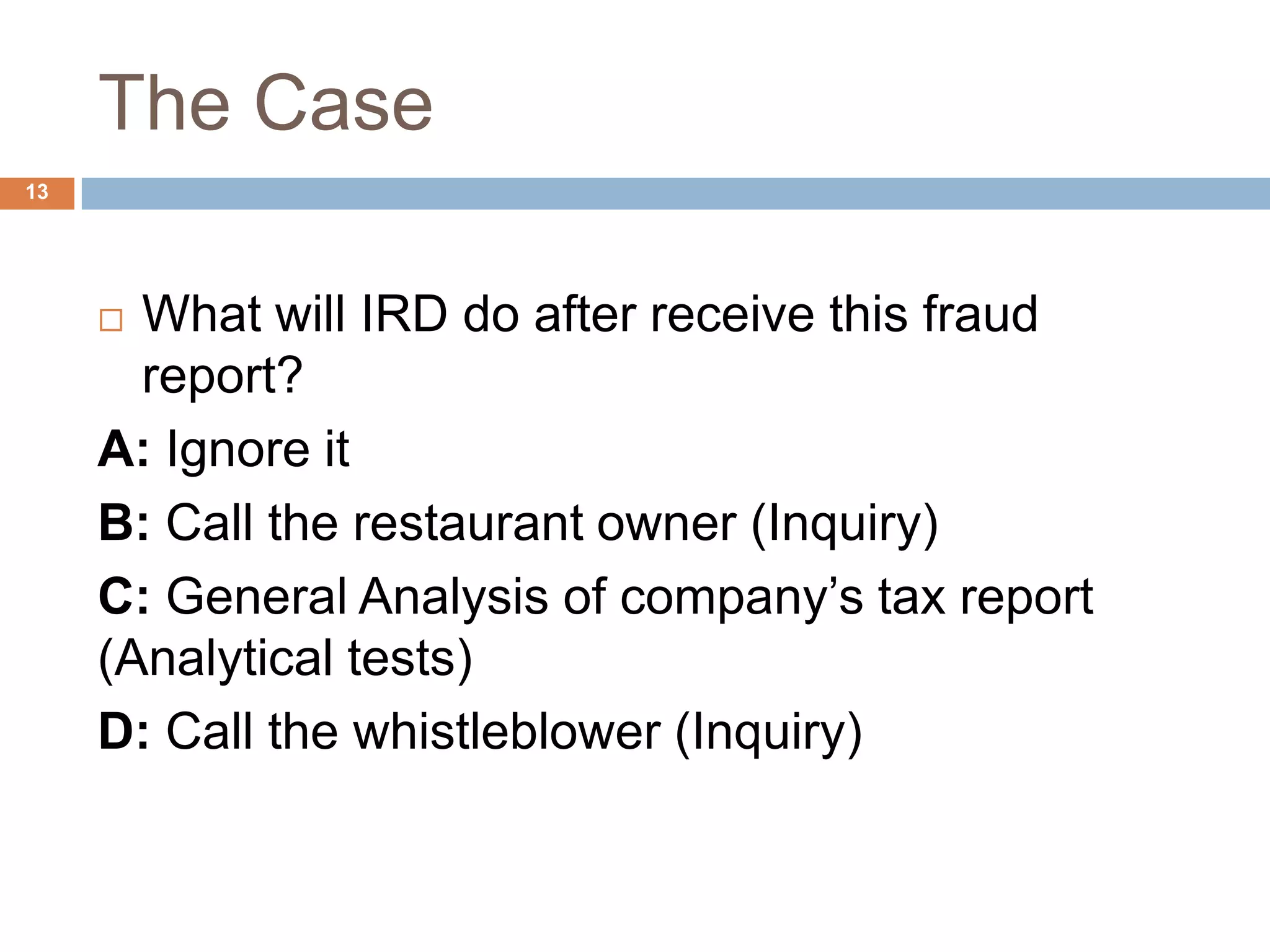 The Case
13
 What will IRD do after receive this fraud
report?
A: Ignore it
B: Call the restaurant owner (Inquiry)
C: General Analysis of company’s tax report
(Analytical tests)
D: Call the whistleblower (Inquiry)
 