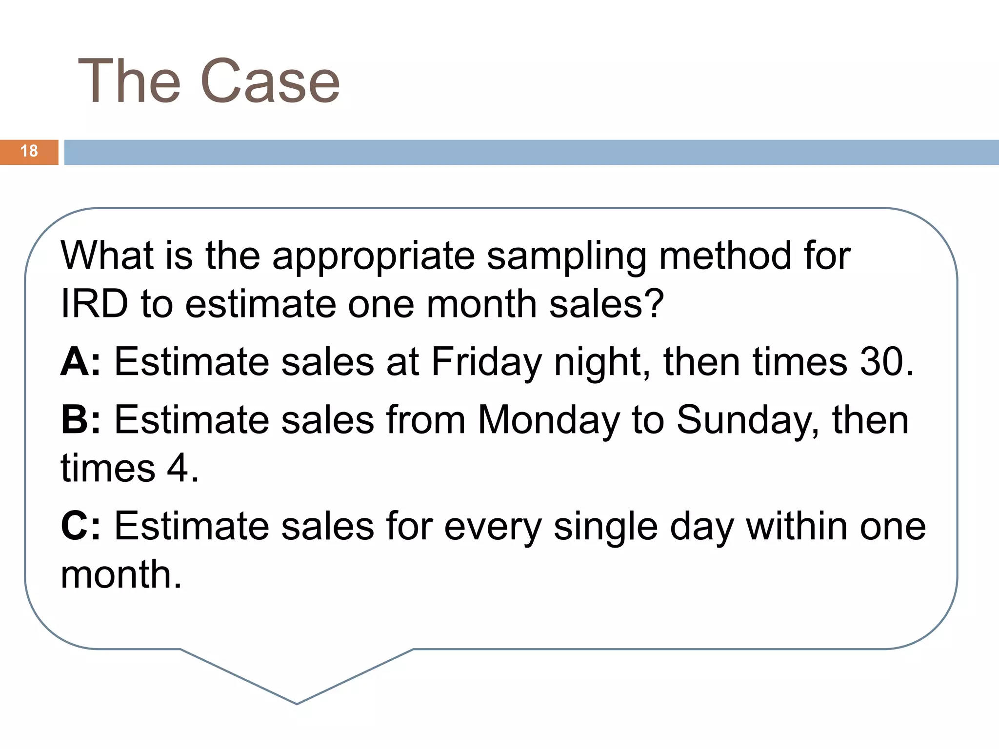 The Case
18
What is the appropriate sampling method for
IRD to estimate one month sales?
A: Estimate sales at Friday night, then times 30.
B: Estimate sales from Monday to Sunday, then
times 4.
C: Estimate sales for every single day within one
month.
 