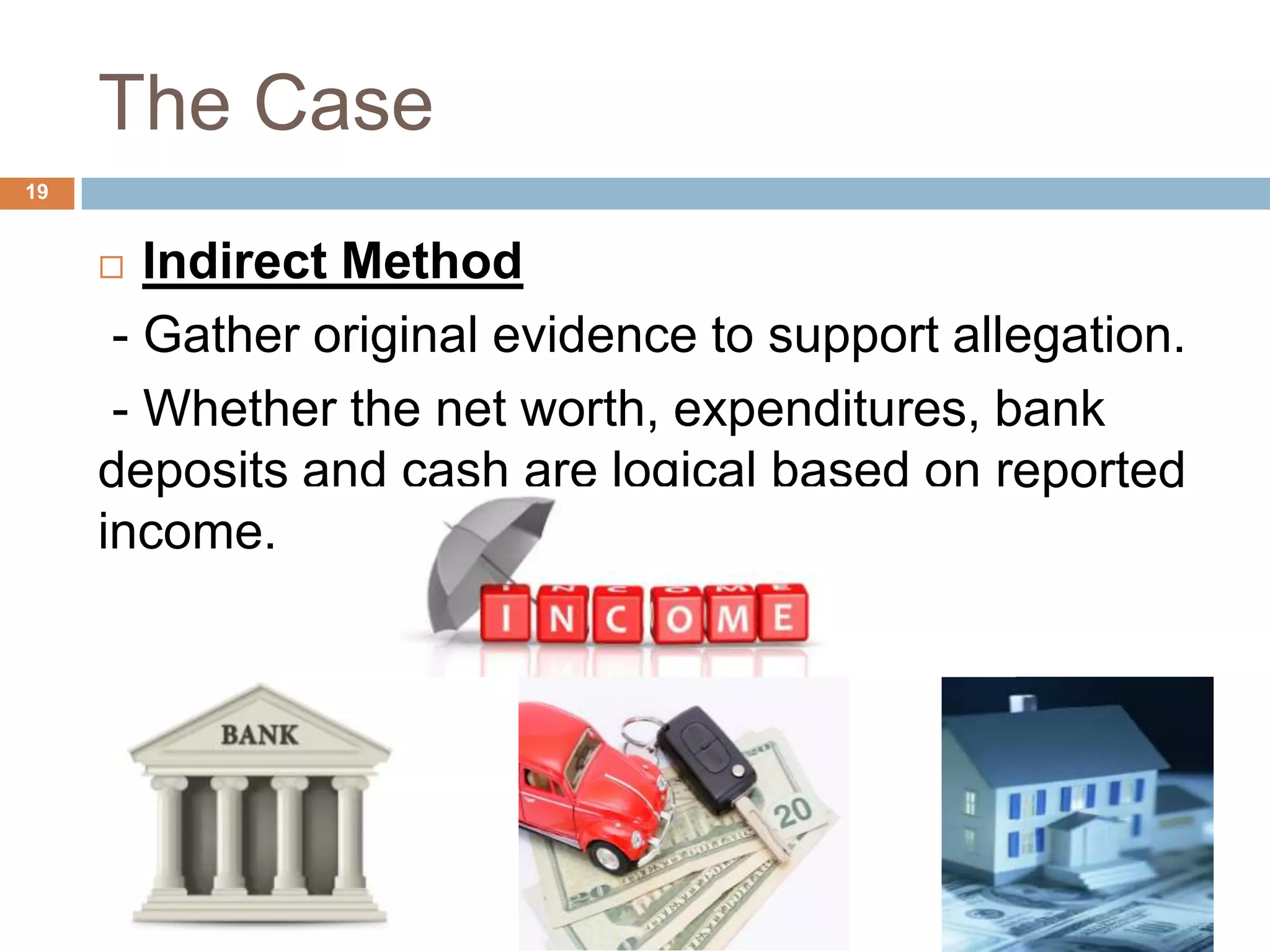 The Case
19
 Indirect Method
- Gather original evidence to support allegation.
- Whether the net worth, expenditures, bank
deposits and cash are logical based on reported
income.
 