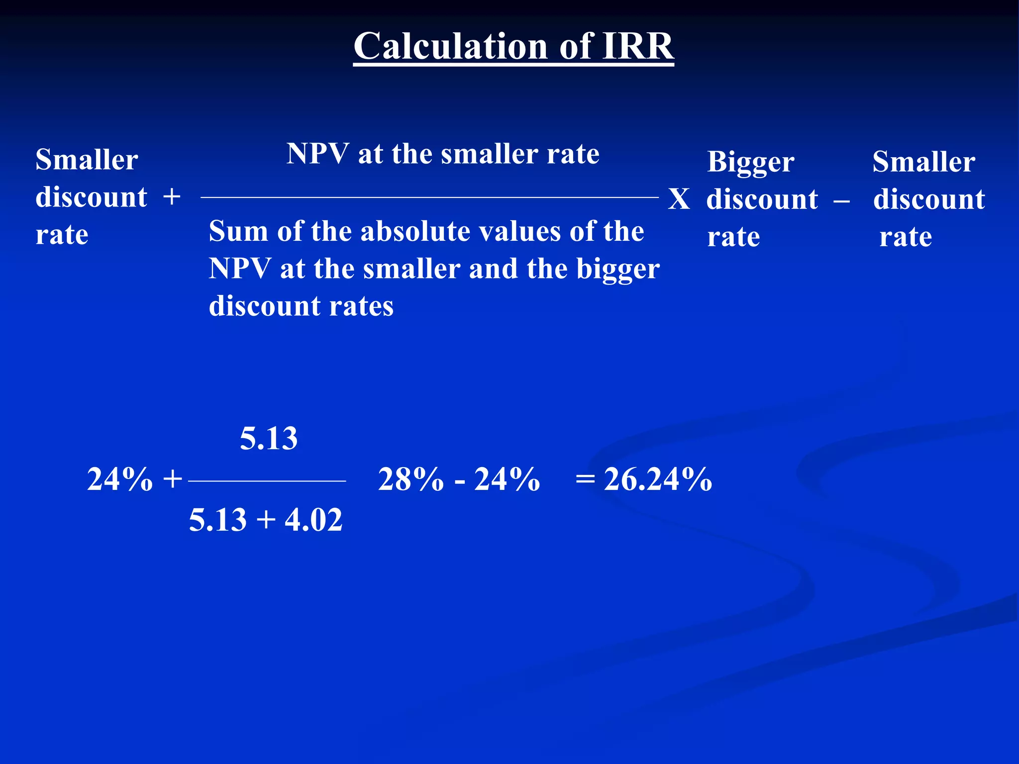 Calculation of IRR
NPV at the smaller rate
Sum of the absolute values of the
NPV at the smaller and the bigger
discount rates
5.13
24% + 28% - 24% = 26.24%
5.13 + 4.02
Bigger Smaller
X discount – discount
rate rate
Smaller
discount +
rate
 