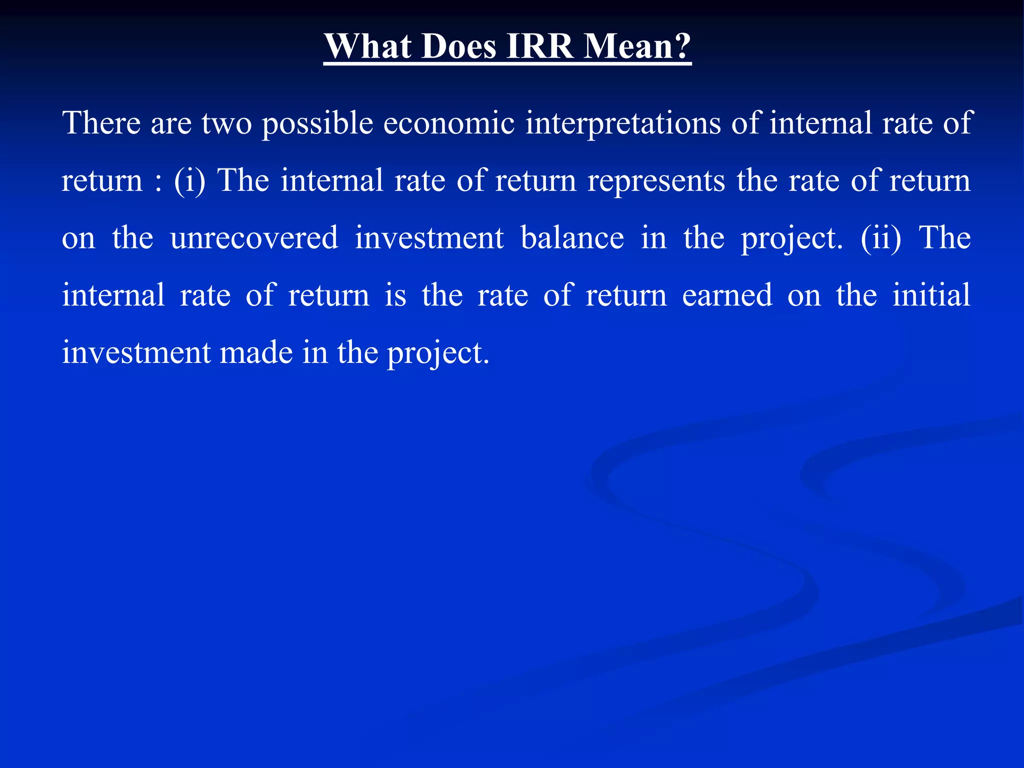 What Does IRR Mean?
There are two possible economic interpretations of internal rate of
return : (i) The internal rate of return represents the rate of return
on the unrecovered investment balance in the project. (ii) The
internal rate of return is the rate of return earned on the initial
investment made in the project.
 