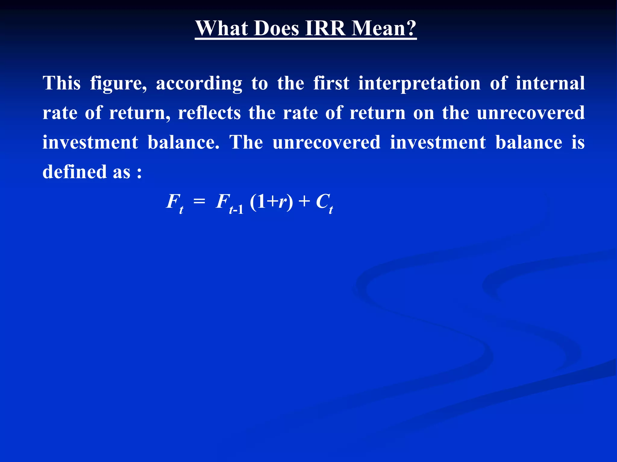 This figure, according to the first interpretation of internal
rate of return, reflects the rate of return on the unrecovered
investment balance. The unrecovered investment balance is
defined as :
Ft = Ft-1 (1+r) + Ct
What Does IRR Mean?
 