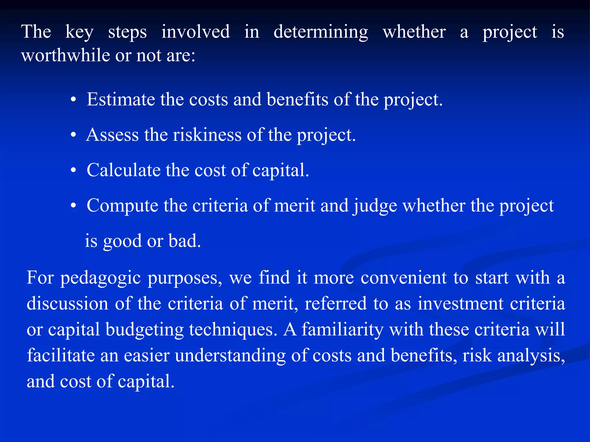 The key steps involved in determining whether a project is
worthwhile or not are:
• Estimate the costs and benefits of the project.
• Assess the riskiness of the project.
• Calculate the cost of capital.
• Compute the criteria of merit and judge whether the project
is good or bad.
For pedagogic purposes, we find it more convenient to start with a
discussion of the criteria of merit, referred to as investment criteria
or capital budgeting techniques. A familiarity with these criteria will
facilitate an easier understanding of costs and benefits, risk analysis,
and cost of capital.
 