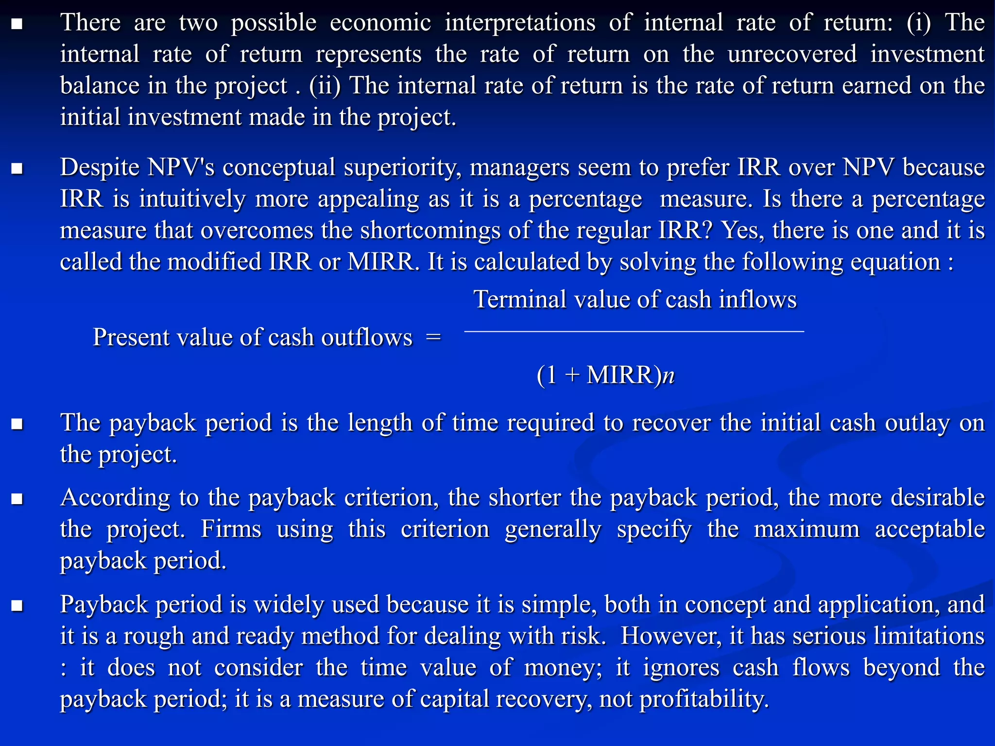  There are two possible economic interpretations of internal rate of return: (i) The
internal rate of return represents the rate of return on the unrecovered investment
balance in the project . (ii) The internal rate of return is the rate of return earned on the
initial investment made in the project.
 Despite NPV's conceptual superiority, managers seem to prefer IRR over NPV because
IRR is intuitively more appealing as it is a percentage measure. Is there a percentage
measure that overcomes the shortcomings of the regular IRR? Yes, there is one and it is
called the modified IRR or MIRR. It is calculated by solving the following equation :
Terminal value of cash inflows
Present value of cash outflows =
(1 + MIRR)n
 The payback period is the length of time required to recover the initial cash outlay on
the project.
 According to the payback criterion, the shorter the payback period, the more desirable
the project. Firms using this criterion generally specify the maximum acceptable
payback period.
 Payback period is widely used because it is simple, both in concept and application, and
it is a rough and ready method for dealing with risk. However, it has serious limitations
: it does not consider the time value of money; it ignores cash flows beyond the
payback period; it is a measure of capital recovery, not profitability.
 