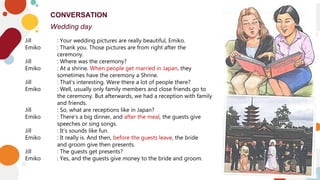 10
CONVERSATION
Wedding day
10
Jill : Your wedding pictures are really beautiful, Emiko.
Emiko : Thank you. Those pictures are from right after the
ceremony.
Jill : Where was the ceremony?
Emiko : At a shrine. When people get married in Japan, they
sometimes have the ceremony a Shrine.
Jill : That’s interesting. Were there a lot of people there?
Emiko : Well, usually only family members and close friends go to
the ceremony. But afterwards, we had a reception with family
and friends.
Jill : So, what are receptions like in Japan?
Emiko : There’s a big dinner, and after the meal, the guests give
speeches or sing songs.
Jill : It’s sounds like fun.
Emiko : It really is. And then, before the guests leave, the bride
and groom give then presents.
Jill : The guests get presents?
Emiko : Yes, and the guests give money to the bride and groom.
 
