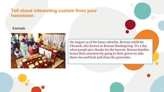 Tell about interesting custom from your
hometown.
13
Example:
On August 15 of the lunar calendar, Korean celebrate
Chusoek, also known as Korean thanksgiving. It’s a day
when people give thanks for the harvest. Korean families
honor their ancestors by going to their graves to take
them rise and fruit and clean the gravesites.
 